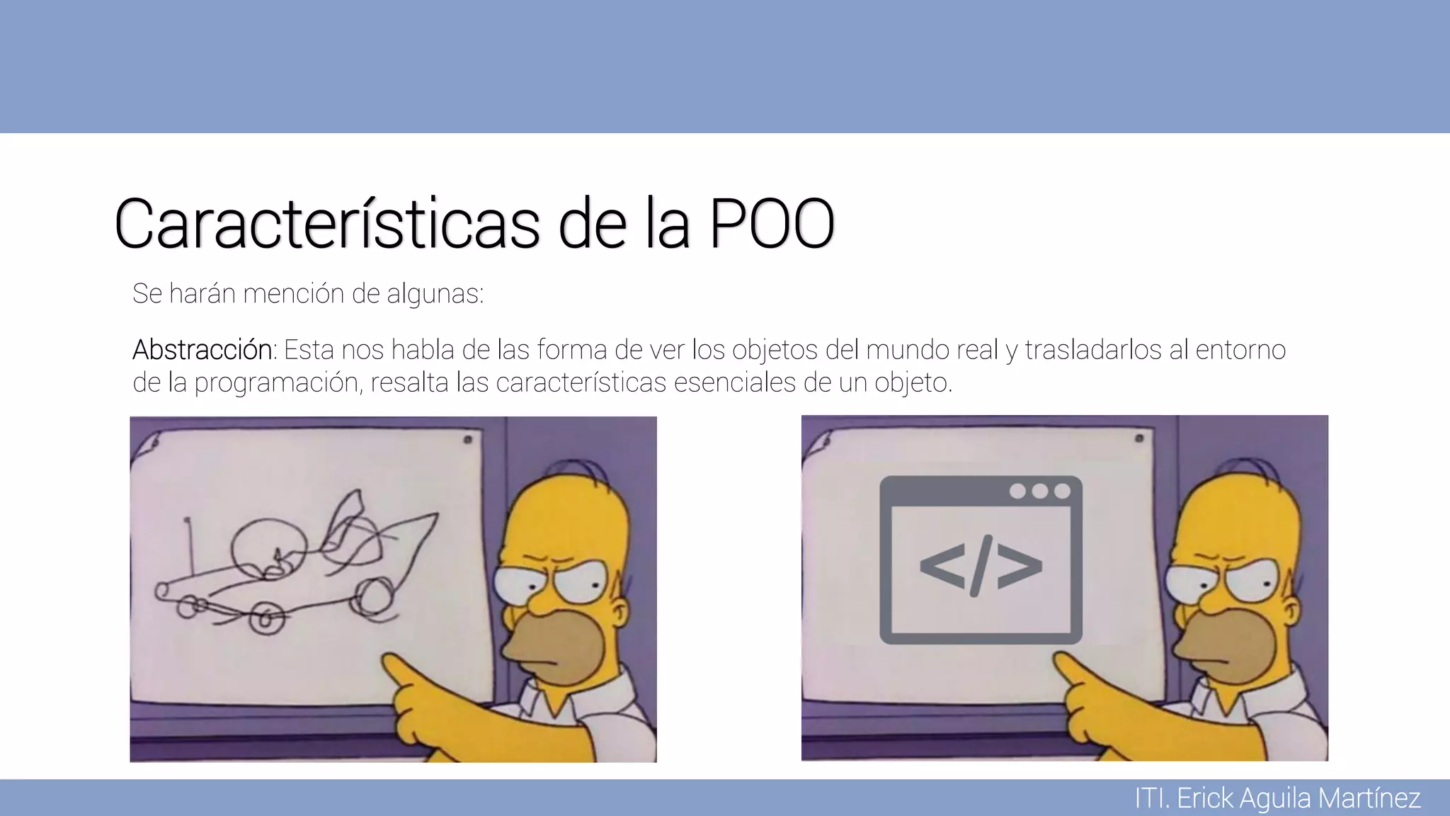 ITI. Erick Aguila Martínez
Características de la POO
Abstracción: Esta nos habla de las forma de ver los objetos del mundo real y trasladarlos al entorno
de la programación, resalta las características esenciales de un objeto.
Se harán mención de algunas:
 