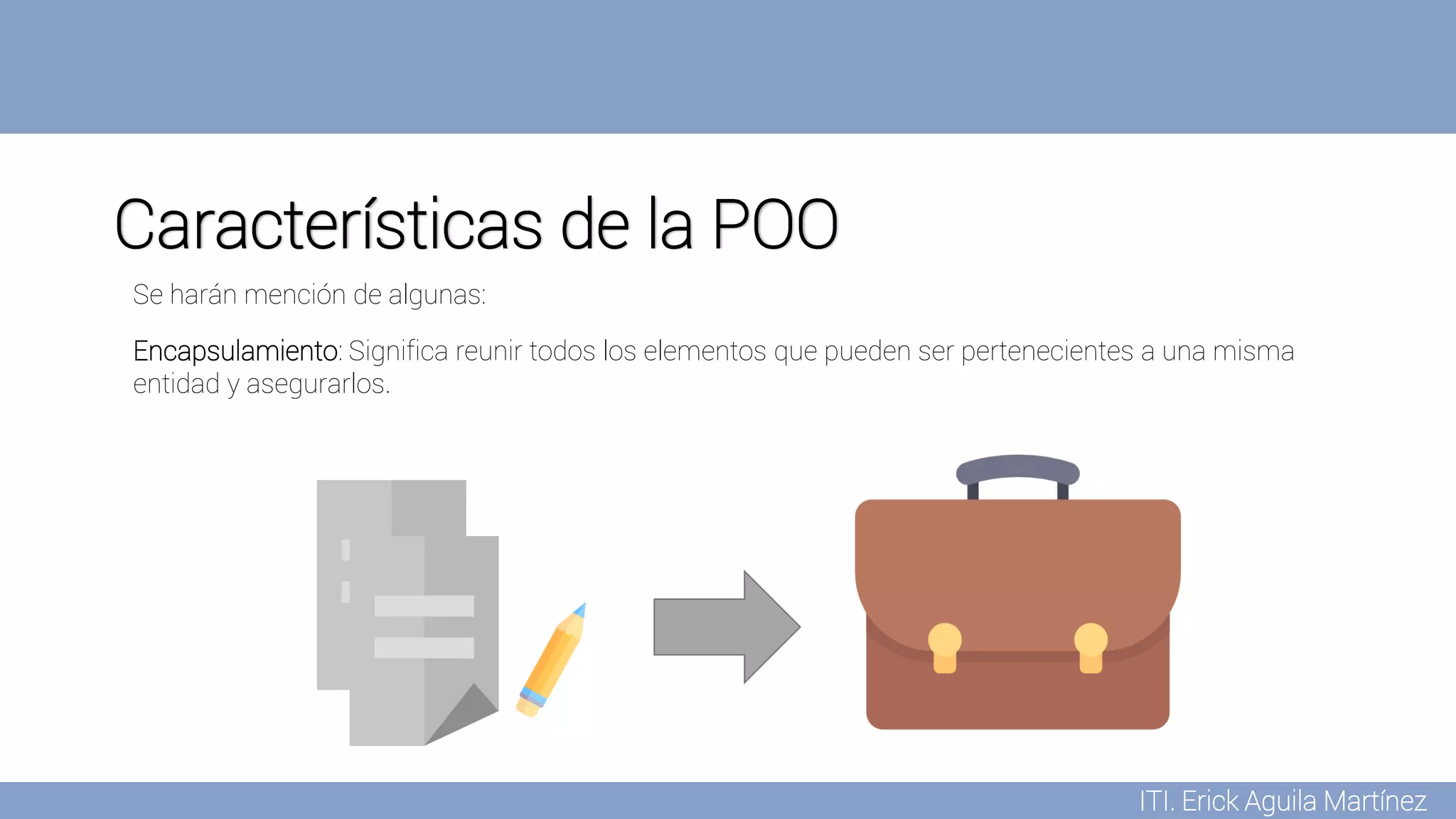 ITI. Erick Aguila Martínez
Características de la POO
Encapsulamiento: Significa reunir todos los elementos que pueden ser pertenecientes a una misma
entidad y asegurarlos.
Se harán mención de algunas:
 
