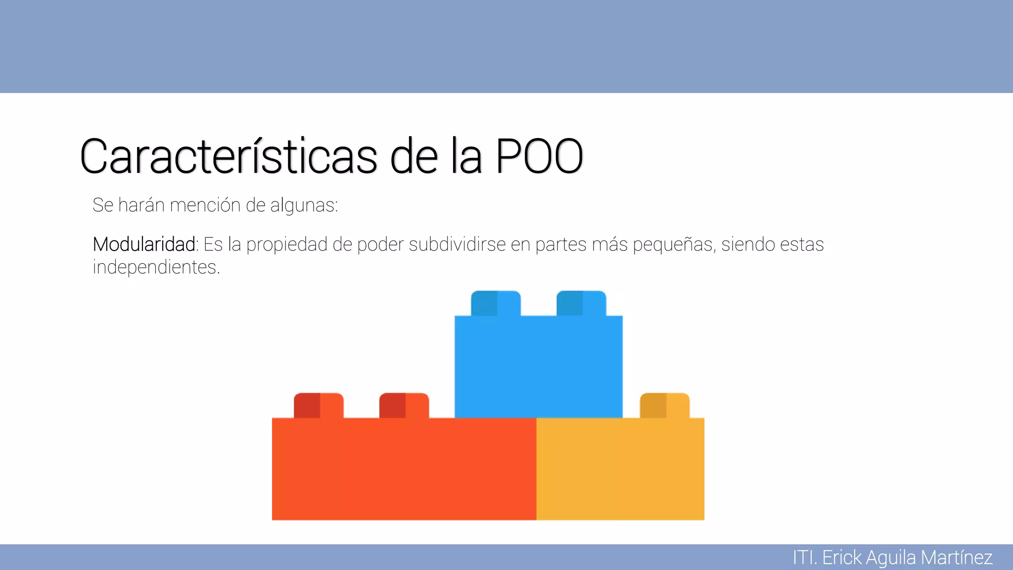 ITI. Erick Aguila Martínez
Características de la POO
Modularidad: Es la propiedad de poder subdividirse en partes más pequeñas, siendo estas
independientes.
Se harán mención de algunas:
 