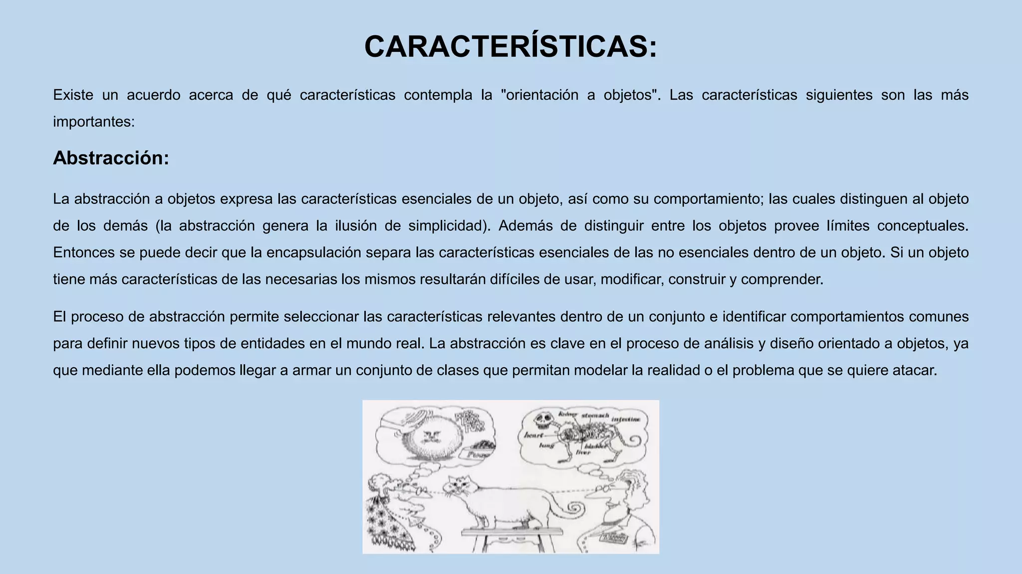 CARACTERÍSTICAS:
Existe un acuerdo acerca de qué características contempla la "orientación a objetos". Las características siguientes son las más
importantes:
Abstracción:
La abstracción a objetos expresa las características esenciales de un objeto, así como su comportamiento; las cuales distinguen al objeto
de los demás (la abstracción genera la ilusión de simplicidad). Además de distinguir entre los objetos provee límites conceptuales.
Entonces se puede decir que la encapsulación separa las características esenciales de las no esenciales dentro de un objeto. Si un objeto
tiene más características de las necesarias los mismos resultarán difíciles de usar, modificar, construir y comprender.
El proceso de abstracción permite seleccionar las características relevantes dentro de un conjunto e identificar comportamientos comunes
para definir nuevos tipos de entidades en el mundo real. La abstracción es clave en el proceso de análisis y diseño orientado a objetos, ya
que mediante ella podemos llegar a armar un conjunto de clases que permitan modelar la realidad o el problema que se quiere atacar.
 