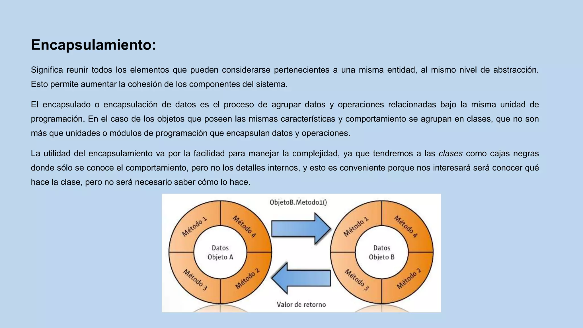 Encapsulamiento:
Significa reunir todos los elementos que pueden considerarse pertenecientes a una misma entidad, al mismo nivel de abstracción.
Esto permite aumentar la cohesión de los componentes del sistema.
El encapsulado o encapsulación de datos es el proceso de agrupar datos y operaciones relacionadas bajo la misma unidad de
programación. En el caso de los objetos que poseen las mismas características y comportamiento se agrupan en clases, que no son
más que unidades o módulos de programación que encapsulan datos y operaciones.
La utilidad del encapsulamiento va por la facilidad para manejar la complejidad, ya que tendremos a las clases como cajas negras
donde sólo se conoce el comportamiento, pero no los detalles internos, y esto es conveniente porque nos interesará será conocer qué
hace la clase, pero no será necesario saber cómo lo hace.
 