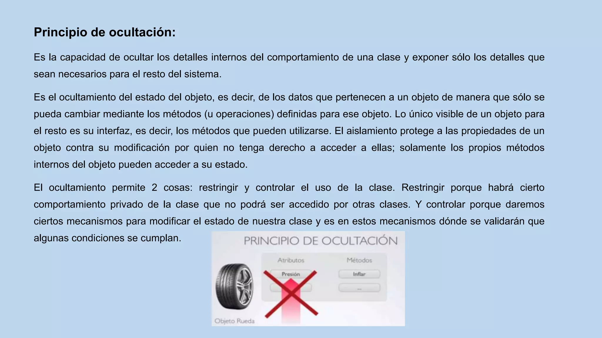 Principio de ocultación:
Es la capacidad de ocultar los detalles internos del comportamiento de una clase y exponer sólo los detalles que
sean necesarios para el resto del sistema.
Es el ocultamiento del estado del objeto, es decir, de los datos que pertenecen a un objeto de manera que sólo se
pueda cambiar mediante los métodos (u operaciones) definidas para ese objeto. Lo único visible de un objeto para
el resto es su interfaz, es decir, los métodos que pueden utilizarse. El aislamiento protege a las propiedades de un
objeto contra su modificación por quien no tenga derecho a acceder a ellas; solamente los propios métodos
internos del objeto pueden acceder a su estado.
El ocultamiento permite 2 cosas: restringir y controlar el uso de la clase. Restringir porque habrá cierto
comportamiento privado de la clase que no podrá ser accedido por otras clases. Y controlar porque daremos
ciertos mecanismos para modificar el estado de nuestra clase y es en estos mecanismos dónde se validarán que
algunas condiciones se cumplan.
 