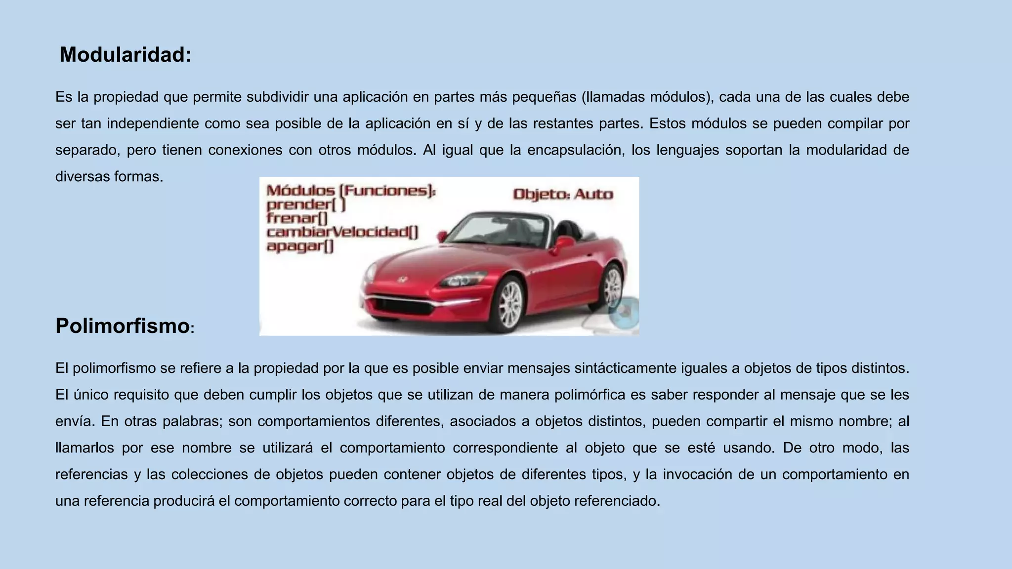 Modularidad:
Es la propiedad que permite subdividir una aplicación en partes más pequeñas (llamadas módulos), cada una de las cuales debe
ser tan independiente como sea posible de la aplicación en sí y de las restantes partes. Estos módulos se pueden compilar por
separado, pero tienen conexiones con otros módulos. Al igual que la encapsulación, los lenguajes soportan la modularidad de
diversas formas.
Polimorfismo:
El polimorfismo se refiere a la propiedad por la que es posible enviar mensajes sintácticamente iguales a objetos de tipos distintos.
El único requisito que deben cumplir los objetos que se utilizan de manera polimórfica es saber responder al mensaje que se les
envía. En otras palabras; son comportamientos diferentes, asociados a objetos distintos, pueden compartir el mismo nombre; al
llamarlos por ese nombre se utilizará el comportamiento correspondiente al objeto que se esté usando. De otro modo, las
referencias y las colecciones de objetos pueden contener objetos de diferentes tipos, y la invocación de un comportamiento en
una referencia producirá el comportamiento correcto para el tipo real del objeto referenciado.
 