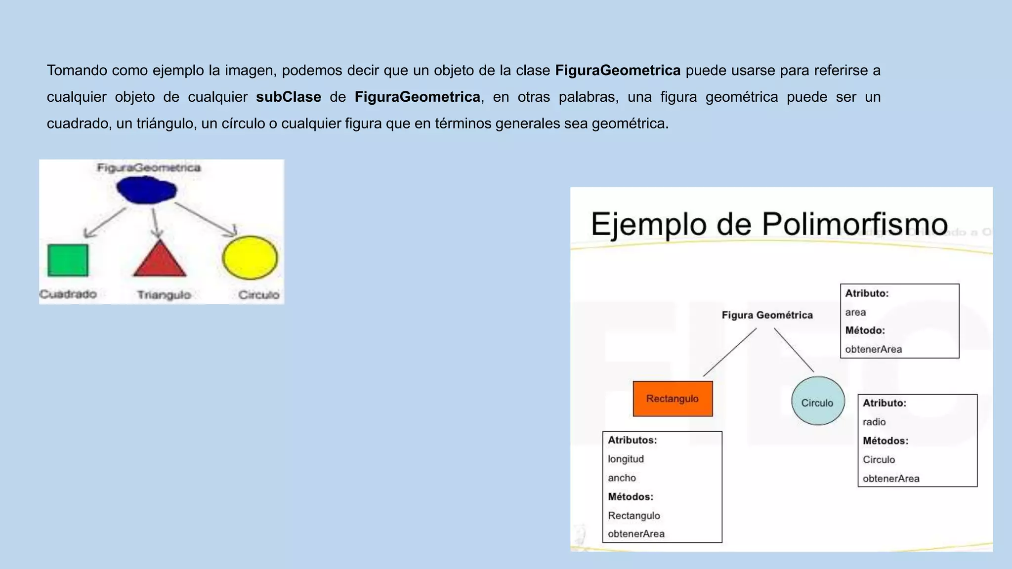 Tomando como ejemplo la imagen, podemos decir que un objeto de la clase FiguraGeometrica puede usarse para referirse a
cualquier objeto de cualquier subClase de FiguraGeometrica, en otras palabras, una figura geométrica puede ser un
cuadrado, un triángulo, un círculo o cualquier figura que en términos generales sea geométrica.
 