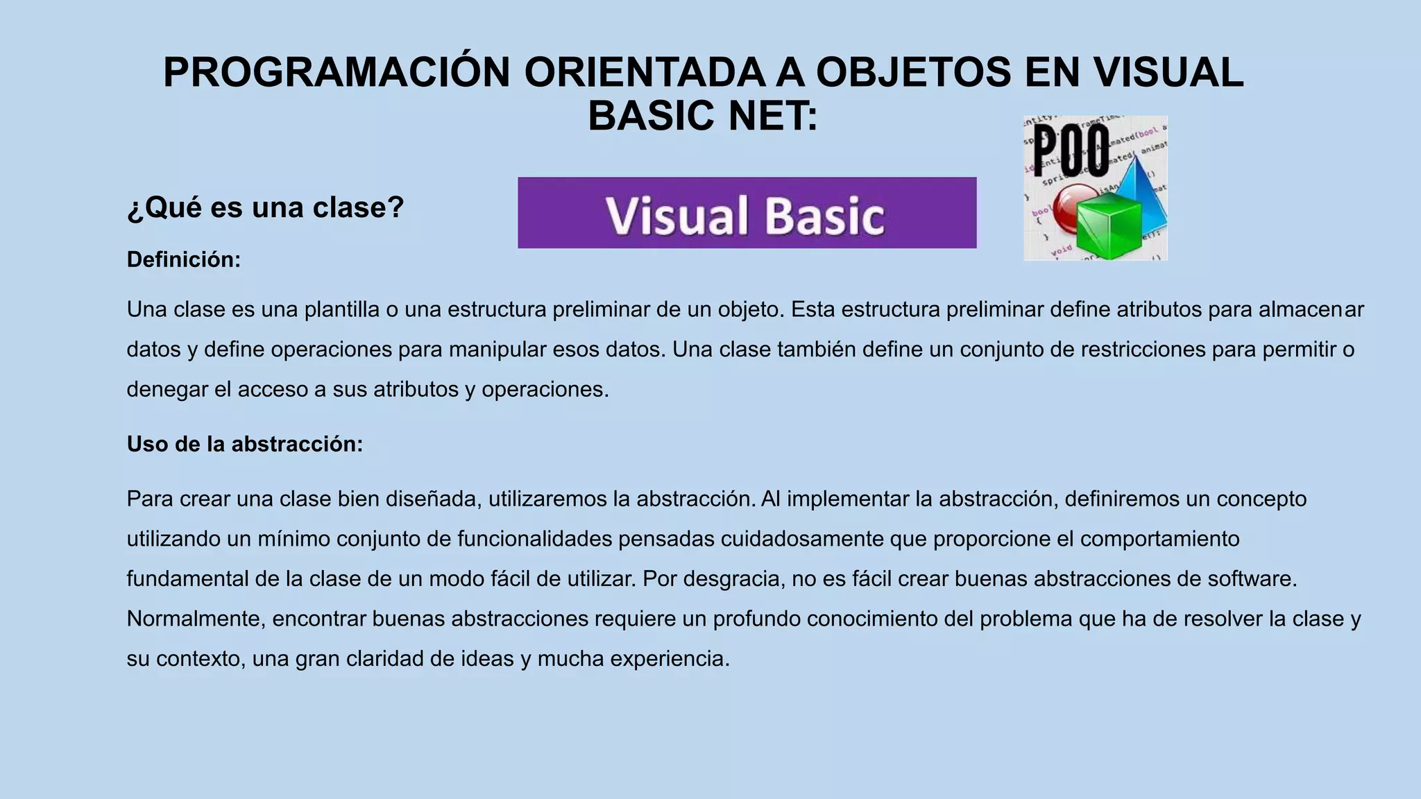 PROGRAMACIÓN ORIENTADA A OBJETOS EN VISUAL
BASIC NET:
¿Qué es una clase?
Definición:
Una clase es una plantilla o una estructura preliminar de un objeto. Esta estructura preliminar define atributos para almacenar
datos y define operaciones para manipular esos datos. Una clase también define un conjunto de restricciones para permitir o
denegar el acceso a sus atributos y operaciones.
Uso de la abstracción:
Para crear una clase bien diseñada, utilizaremos la abstracción. Al implementar la abstracción, definiremos un concepto
utilizando un mínimo conjunto de funcionalidades pensadas cuidadosamente que proporcione el comportamiento
fundamental de la clase de un modo fácil de utilizar. Por desgracia, no es fácil crear buenas abstracciones de software.
Normalmente, encontrar buenas abstracciones requiere un profundo conocimiento del problema que ha de resolver la clase y
su contexto, una gran claridad de ideas y mucha experiencia.
 