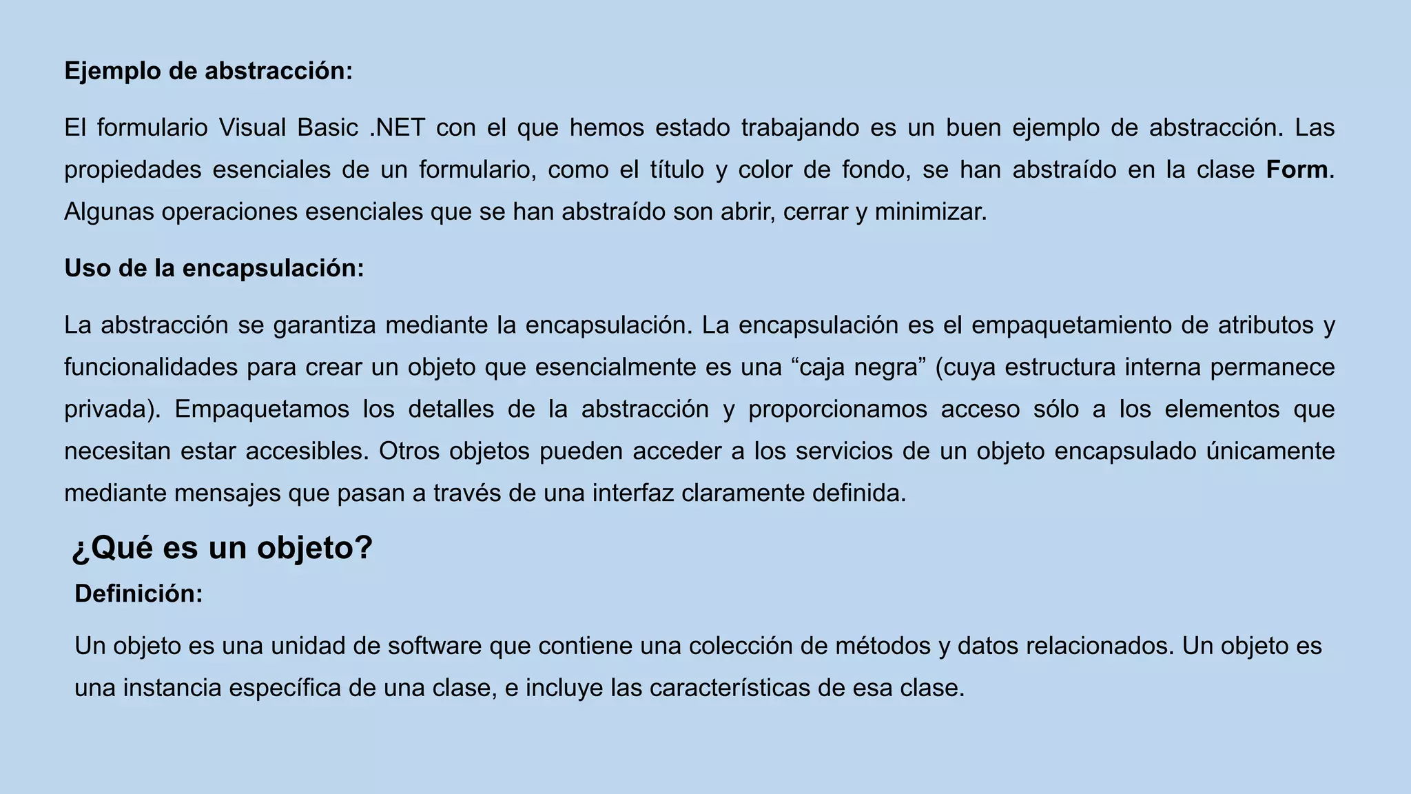 Ejemplo de abstracción:
El formulario Visual Basic .NET con el que hemos estado trabajando es un buen ejemplo de abstracción. Las
propiedades esenciales de un formulario, como el título y color de fondo, se han abstraído en la clase Form.
Algunas operaciones esenciales que se han abstraído son abrir, cerrar y minimizar.
Uso de la encapsulación:
La abstracción se garantiza mediante la encapsulación. La encapsulación es el empaquetamiento de atributos y
funcionalidades para crear un objeto que esencialmente es una “caja negra” (cuya estructura interna permanece
privada). Empaquetamos los detalles de la abstracción y proporcionamos acceso sólo a los elementos que
necesitan estar accesibles. Otros objetos pueden acceder a los servicios de un objeto encapsulado únicamente
mediante mensajes que pasan a través de una interfaz claramente definida.
¿Qué es un objeto?
Definición:
Un objeto es una unidad de software que contiene una colección de métodos y datos relacionados. Un objeto es
una instancia específica de una clase, e incluye las características de esa clase.
 