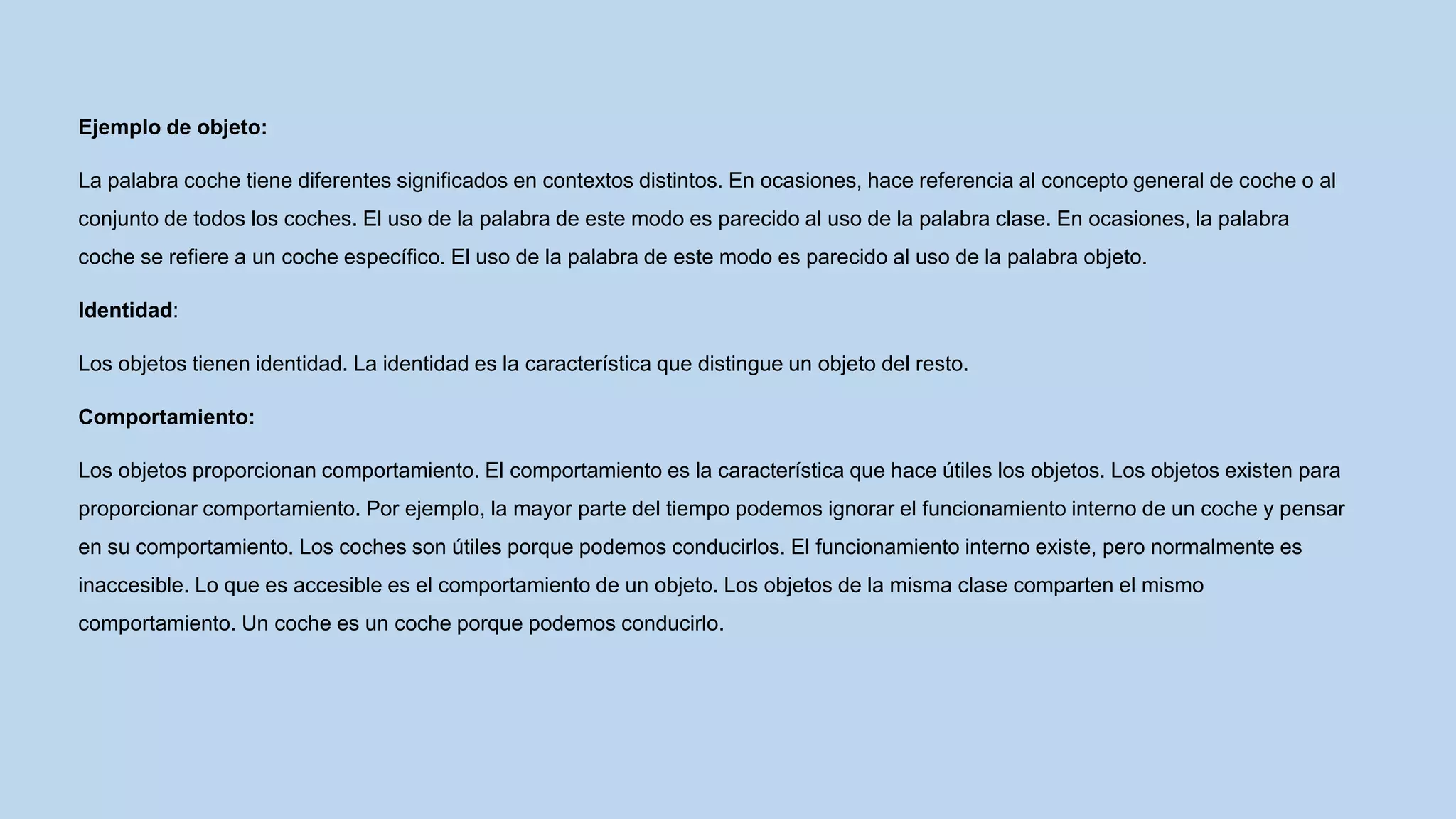 Ejemplo de objeto:
La palabra coche tiene diferentes significados en contextos distintos. En ocasiones, hace referencia al concepto general de coche o al
conjunto de todos los coches. El uso de la palabra de este modo es parecido al uso de la palabra clase. En ocasiones, la palabra
coche se refiere a un coche específico. El uso de la palabra de este modo es parecido al uso de la palabra objeto.
Identidad:
Los objetos tienen identidad. La identidad es la característica que distingue un objeto del resto.
Comportamiento:
Los objetos proporcionan comportamiento. El comportamiento es la característica que hace útiles los objetos. Los objetos existen para
proporcionar comportamiento. Por ejemplo, la mayor parte del tiempo podemos ignorar el funcionamiento interno de un coche y pensar
en su comportamiento. Los coches son útiles porque podemos conducirlos. El funcionamiento interno existe, pero normalmente es
inaccesible. Lo que es accesible es el comportamiento de un objeto. Los objetos de la misma clase comparten el mismo
comportamiento. Un coche es un coche porque podemos conducirlo.
 