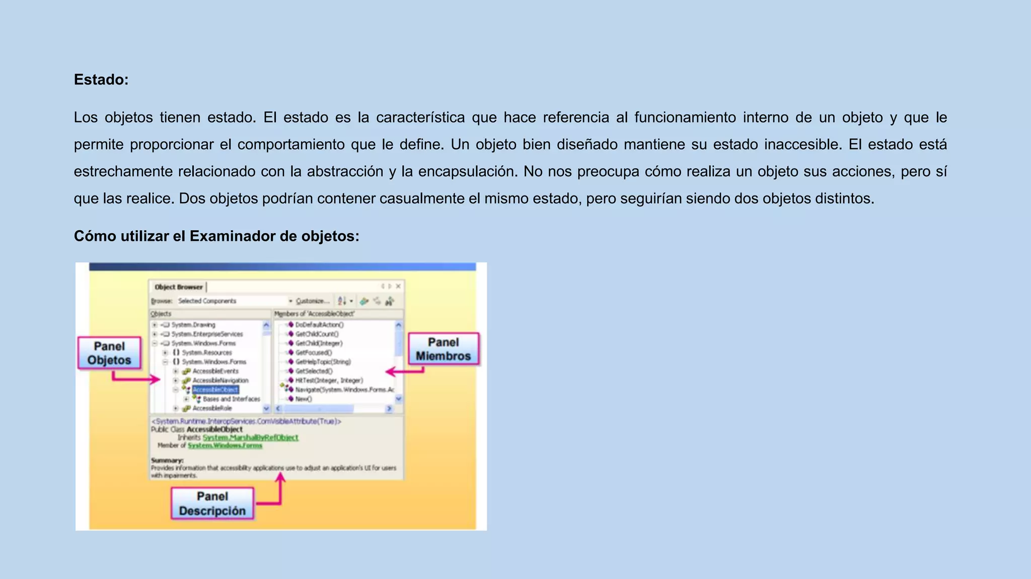 Estado:
Los objetos tienen estado. El estado es la característica que hace referencia al funcionamiento interno de un objeto y que le
permite proporcionar el comportamiento que le define. Un objeto bien diseñado mantiene su estado inaccesible. El estado está
estrechamente relacionado con la abstracción y la encapsulación. No nos preocupa cómo realiza un objeto sus acciones, pero sí
que las realice. Dos objetos podrían contener casualmente el mismo estado, pero seguirían siendo dos objetos distintos.
Cómo utilizar el Examinador de objetos:
 