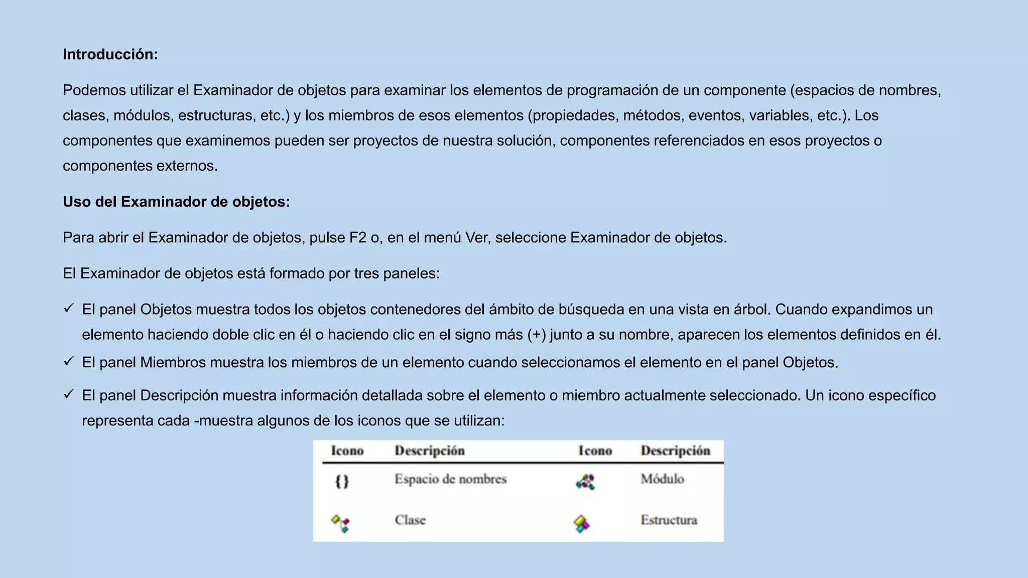 Introducción:
Podemos utilizar el Examinador de objetos para examinar los elementos de programación de un componente (espacios de nombres,
clases, módulos, estructuras, etc.) y los miembros de esos elementos (propiedades, métodos, eventos, variables, etc.). Los
componentes que examinemos pueden ser proyectos de nuestra solución, componentes referenciados en esos proyectos o
componentes externos.
Uso del Examinador de objetos:
Para abrir el Examinador de objetos, pulse F2 o, en el menú Ver, seleccione Examinador de objetos.
El Examinador de objetos está formado por tres paneles:
 El panel Objetos muestra todos los objetos contenedores del ámbito de búsqueda en una vista en árbol. Cuando expandimos un
elemento haciendo doble clic en él o haciendo clic en el signo más (+) junto a su nombre, aparecen los elementos definidos en él.
 El panel Miembros muestra los miembros de un elemento cuando seleccionamos el elemento en el panel Objetos.
 El panel Descripción muestra información detallada sobre el elemento o miembro actualmente seleccionado. Un icono específico
representa cada -muestra algunos de los iconos que se utilizan:
 
