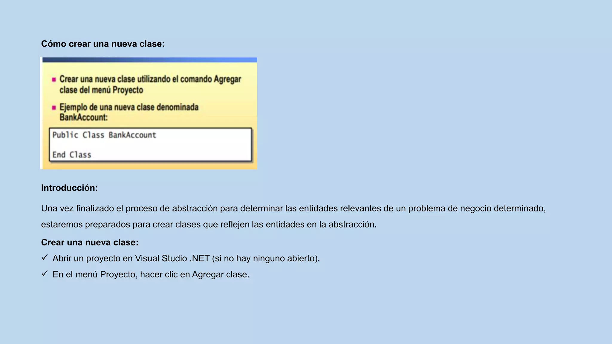 Cómo crear una nueva clase:
Introducción:
Una vez finalizado el proceso de abstracción para determinar las entidades relevantes de un problema de negocio determinado,
estaremos preparados para crear clases que reflejen las entidades en la abstracción.
Crear una nueva clase:
 Abrir un proyecto en Visual Studio .NET (si no hay ninguno abierto).
 En el menú Proyecto, hacer clic en Agregar clase.
 
