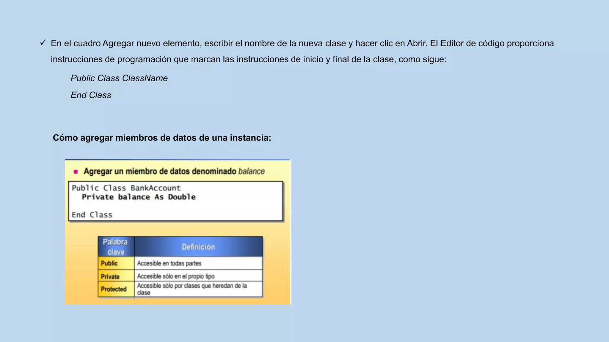  En el cuadro Agregar nuevo elemento, escribir el nombre de la nueva clase y hacer clic en Abrir. El Editor de código proporciona
instrucciones de programación que marcan las instrucciones de inicio y final de la clase, como sigue:
Public Class ClassName
End Class
Cómo agregar miembros de datos de una instancia:
 