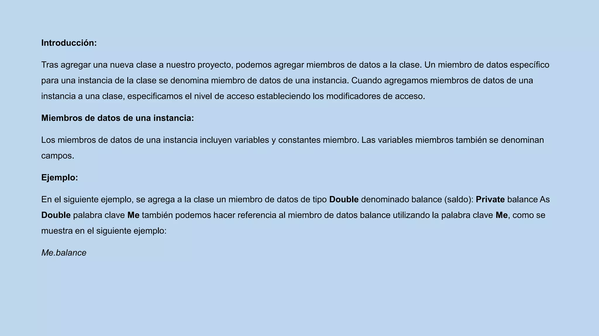 Introducción:
Tras agregar una nueva clase a nuestro proyecto, podemos agregar miembros de datos a la clase. Un miembro de datos específico
para una instancia de la clase se denomina miembro de datos de una instancia. Cuando agregamos miembros de datos de una
instancia a una clase, especificamos el nivel de acceso estableciendo los modificadores de acceso.
Miembros de datos de una instancia:
Los miembros de datos de una instancia incluyen variables y constantes miembro. Las variables miembros también se denominan
campos.
Ejemplo:
En el siguiente ejemplo, se agrega a la clase un miembro de datos de tipo Double denominado balance (saldo): Private balance As
Double palabra clave Me también podemos hacer referencia al miembro de datos balance utilizando la palabra clave Me, como se
muestra en el siguiente ejemplo:
Me.balance
 
