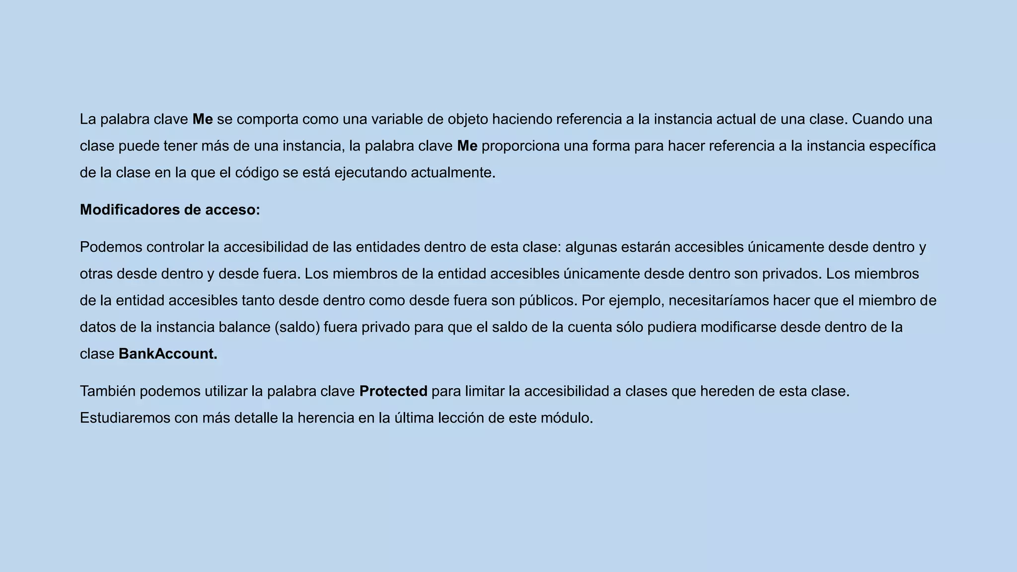 La palabra clave Me se comporta como una variable de objeto haciendo referencia a la instancia actual de una clase. Cuando una
clase puede tener más de una instancia, la palabra clave Me proporciona una forma para hacer referencia a la instancia específica
de la clase en la que el código se está ejecutando actualmente.
Modificadores de acceso:
Podemos controlar la accesibilidad de las entidades dentro de esta clase: algunas estarán accesibles únicamente desde dentro y
otras desde dentro y desde fuera. Los miembros de la entidad accesibles únicamente desde dentro son privados. Los miembros
de la entidad accesibles tanto desde dentro como desde fuera son públicos. Por ejemplo, necesitaríamos hacer que el miembro de
datos de la instancia balance (saldo) fuera privado para que el saldo de la cuenta sólo pudiera modificarse desde dentro de la
clase BankAccount.
También podemos utilizar la palabra clave Protected para limitar la accesibilidad a clases que hereden de esta clase.
Estudiaremos con más detalle la herencia en la última lección de este módulo.
 