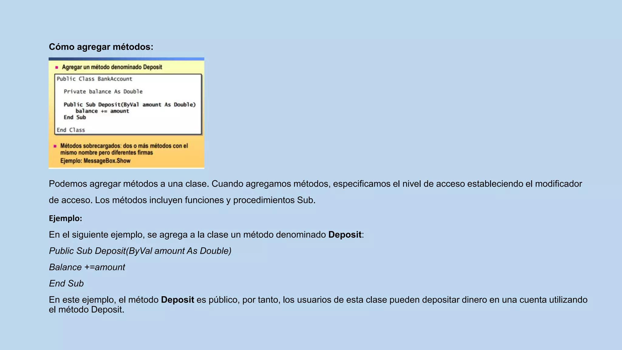 Cómo agregar métodos:
Podemos agregar métodos a una clase. Cuando agregamos métodos, especificamos el nivel de acceso estableciendo el modificador
de acceso. Los métodos incluyen funciones y procedimientos Sub.
Ejemplo:
En el siguiente ejemplo, se agrega a la clase un método denominado Deposit:
Public Sub Deposit(ByVal amount As Double)
Balance +=amount
End Sub
En este ejemplo, el método Deposit es público, por tanto, los usuarios de esta clase pueden depositar dinero en una cuenta utilizando
el método Deposit.
 