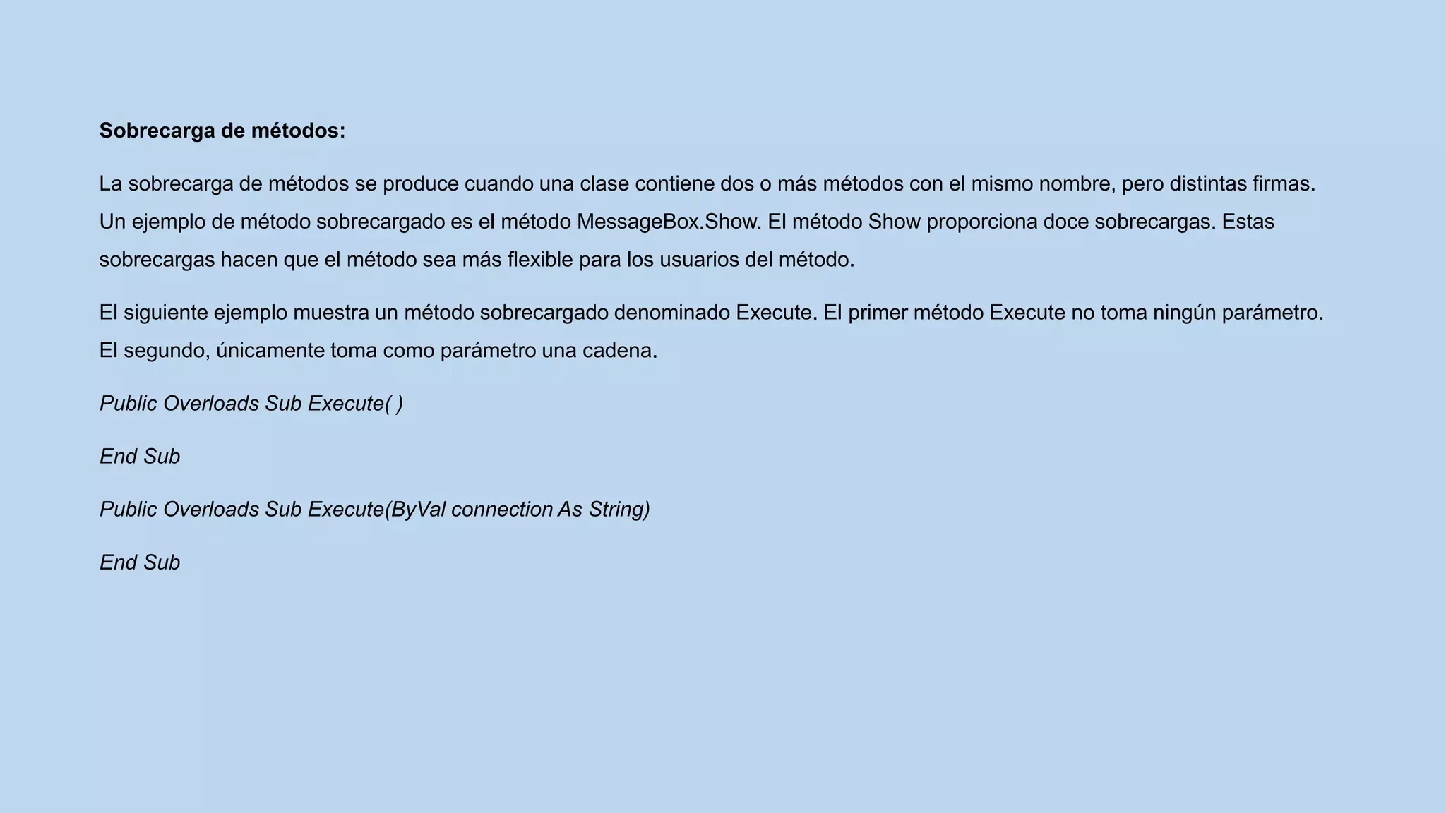 Sobrecarga de métodos:
La sobrecarga de métodos se produce cuando una clase contiene dos o más métodos con el mismo nombre, pero distintas firmas.
Un ejemplo de método sobrecargado es el método MessageBox.Show. El método Show proporciona doce sobrecargas. Estas
sobrecargas hacen que el método sea más flexible para los usuarios del método.
El siguiente ejemplo muestra un método sobrecargado denominado Execute. El primer método Execute no toma ningún parámetro.
El segundo, únicamente toma como parámetro una cadena.
Public Overloads Sub Execute( )
End Sub
Public Overloads Sub Execute(ByVal connection As String)
End Sub
 