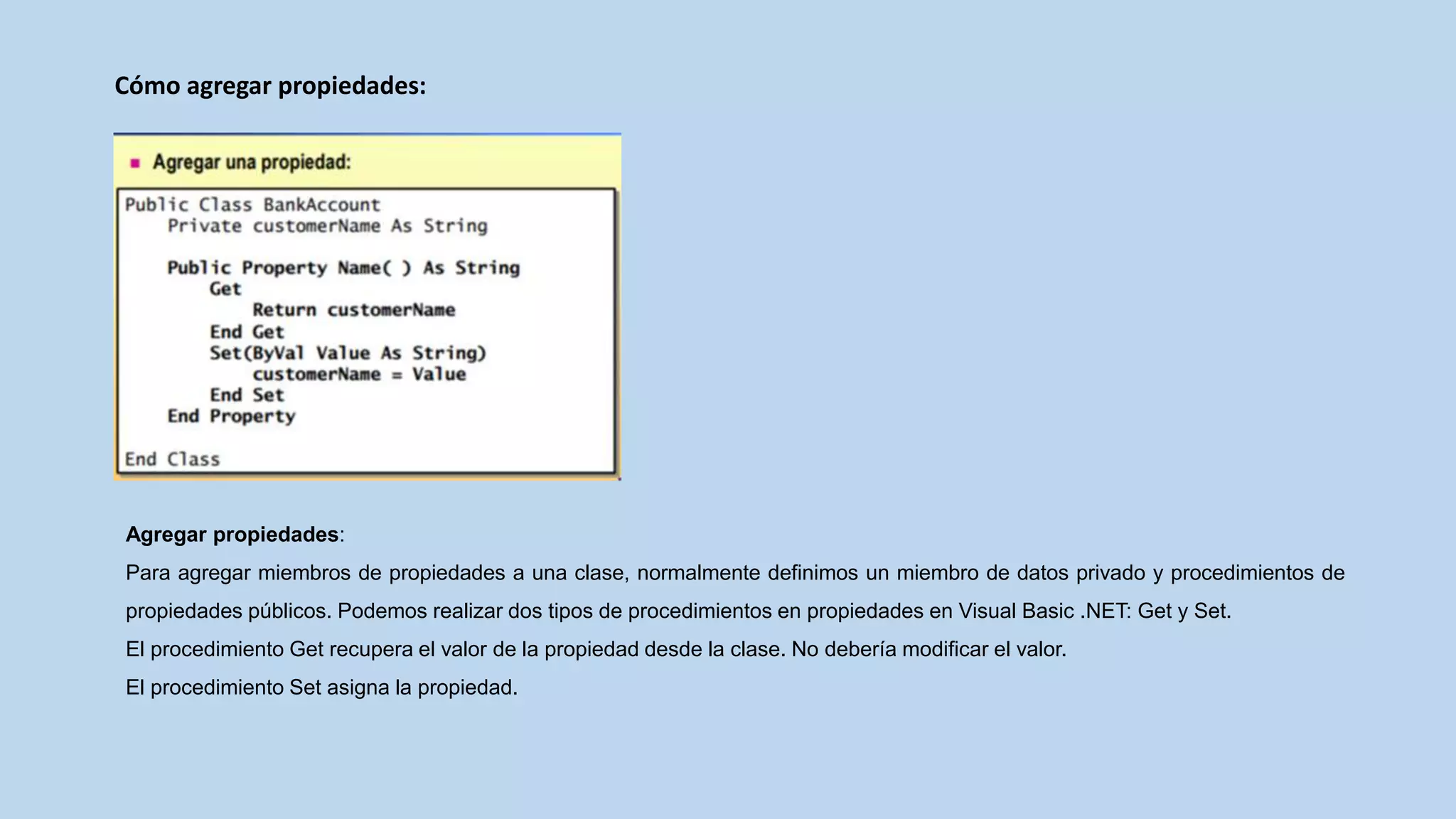 Cómo agregar propiedades:
Agregar propiedades:
Para agregar miembros de propiedades a una clase, normalmente definimos un miembro de datos privado y procedimientos de
propiedades públicos. Podemos realizar dos tipos de procedimientos en propiedades en Visual Basic .NET: Get y Set.
El procedimiento Get recupera el valor de la propiedad desde la clase. No debería modificar el valor.
El procedimiento Set asigna la propiedad.
 