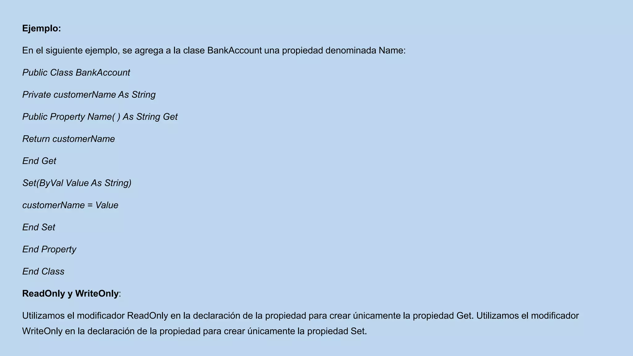 Ejemplo:
En el siguiente ejemplo, se agrega a la clase BankAccount una propiedad denominada Name:
Public Class BankAccount
Private customerName As String
Public Property Name( ) As String Get
Return customerName
End Get
Set(ByVal Value As String)
customerName = Value
End Set
End Property
End Class
ReadOnly y WriteOnly:
Utilizamos el modificador ReadOnly en la declaración de la propiedad para crear únicamente la propiedad Get. Utilizamos el modificador
WriteOnly en la declaración de la propiedad para crear únicamente la propiedad Set.
 