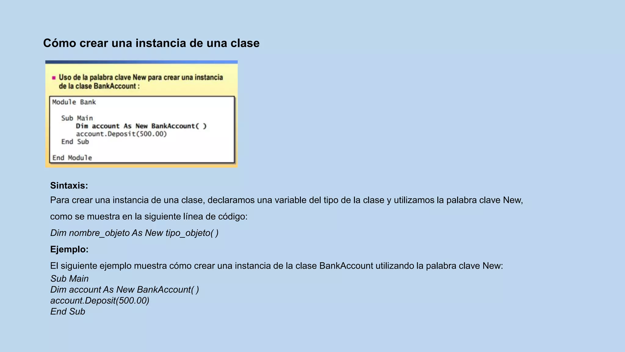 Cómo crear una instancia de una clase
Sintaxis:
Para crear una instancia de una clase, declaramos una variable del tipo de la clase y utilizamos la palabra clave New,
como se muestra en la siguiente línea de código:
Dim nombre_objeto As New tipo_objeto( )
Ejemplo:
El siguiente ejemplo muestra cómo crear una instancia de la clase BankAccount utilizando la palabra clave New:
Sub Main
Dim account As New BankAccount( )
account.Deposit(500.00)
End Sub
 