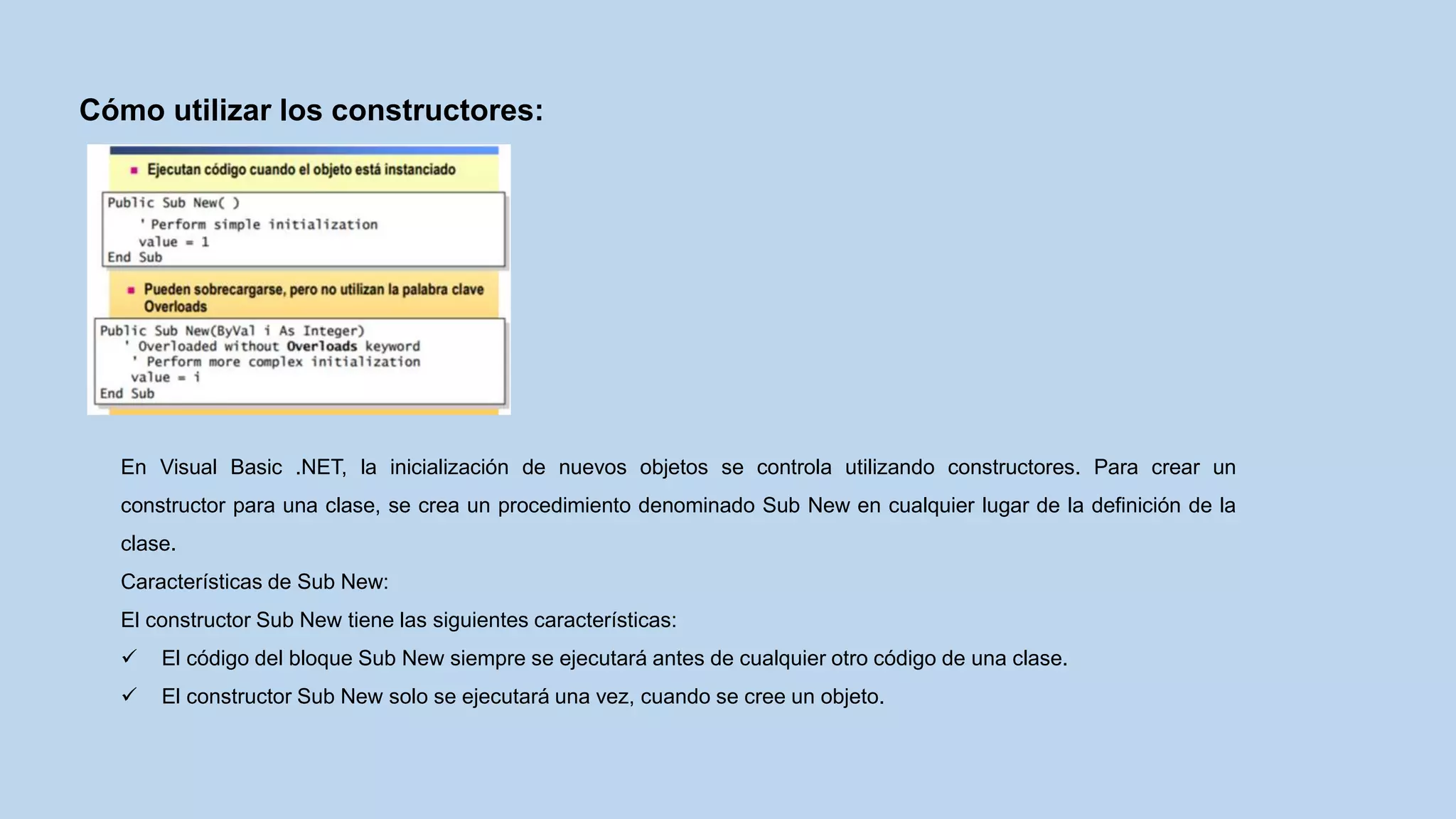 Cómo utilizar los constructores:
En Visual Basic .NET, la inicialización de nuevos objetos se controla utilizando constructores. Para crear un
constructor para una clase, se crea un procedimiento denominado Sub New en cualquier lugar de la definición de la
clase.
Características de Sub New:
El constructor Sub New tiene las siguientes características:
 El código del bloque Sub New siempre se ejecutará antes de cualquier otro código de una clase.
 El constructor Sub New solo se ejecutará una vez, cuando se cree un objeto.
 