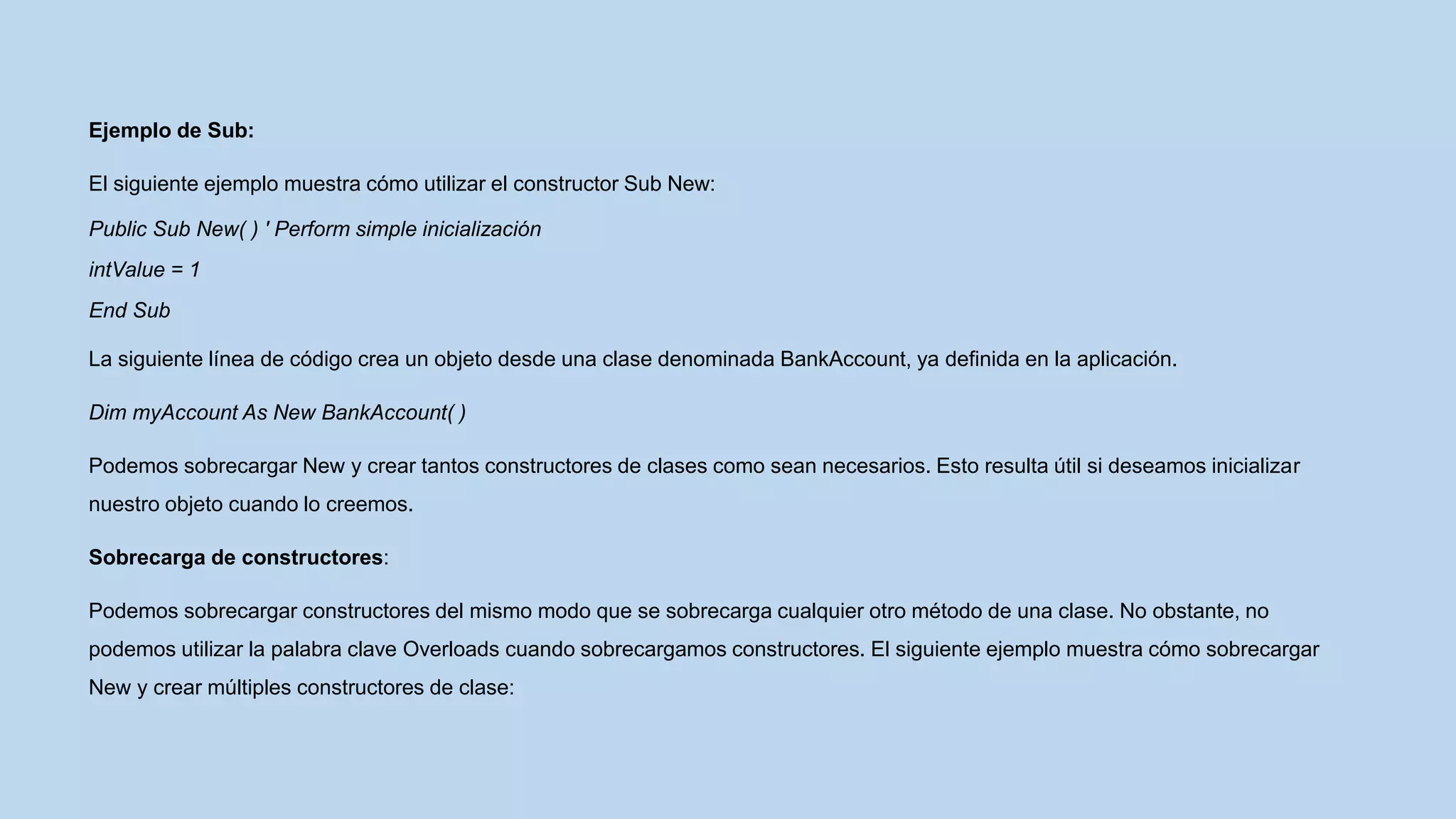 Ejemplo de Sub:
El siguiente ejemplo muestra cómo utilizar el constructor Sub New:
Public Sub New( ) ' Perform simple inicialización
intValue = 1
End Sub
La siguiente línea de código crea un objeto desde una clase denominada BankAccount, ya definida en la aplicación.
Dim myAccount As New BankAccount( )
Podemos sobrecargar New y crear tantos constructores de clases como sean necesarios. Esto resulta útil si deseamos inicializar
nuestro objeto cuando lo creemos.
Sobrecarga de constructores:
Podemos sobrecargar constructores del mismo modo que se sobrecarga cualquier otro método de una clase. No obstante, no
podemos utilizar la palabra clave Overloads cuando sobrecargamos constructores. El siguiente ejemplo muestra cómo sobrecargar
New y crear múltiples constructores de clase:
 