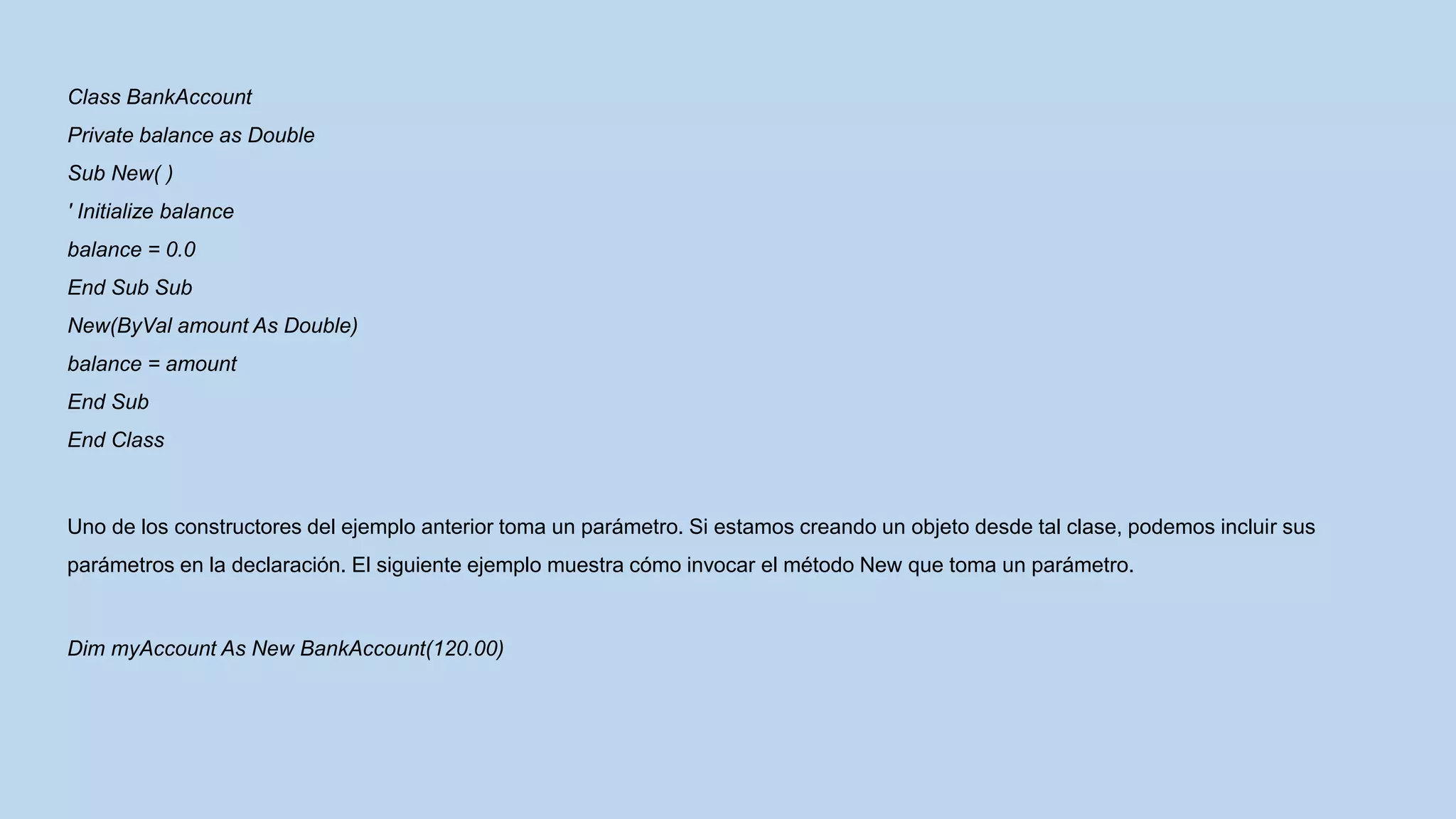 Class BankAccount
Private balance as Double
Sub New( )
' Initialize balance
balance = 0.0
End Sub Sub
New(ByVal amount As Double)
balance = amount
End Sub
End Class
Uno de los constructores del ejemplo anterior toma un parámetro. Si estamos creando un objeto desde tal clase, podemos incluir sus
parámetros en la declaración. El siguiente ejemplo muestra cómo invocar el método New que toma un parámetro.
Dim myAccount As New BankAccount(120.00)
 