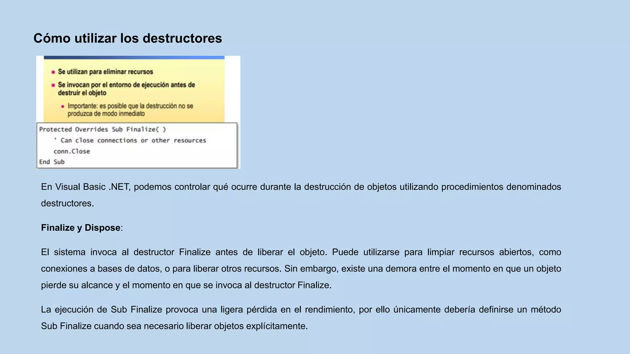 Cómo utilizar los destructores
En Visual Basic .NET, podemos controlar qué ocurre durante la destrucción de objetos utilizando procedimientos denominados
destructores.
Finalize y Dispose:
El sistema invoca al destructor Finalize antes de liberar el objeto. Puede utilizarse para limpiar recursos abiertos, como
conexiones a bases de datos, o para liberar otros recursos. Sin embargo, existe una demora entre el momento en que un objeto
pierde su alcance y el momento en que se invoca al destructor Finalize.
La ejecución de Sub Finalize provoca una ligera pérdida en el rendimiento, por ello únicamente debería definirse un método
Sub Finalize cuando sea necesario liberar objetos explícitamente.
 