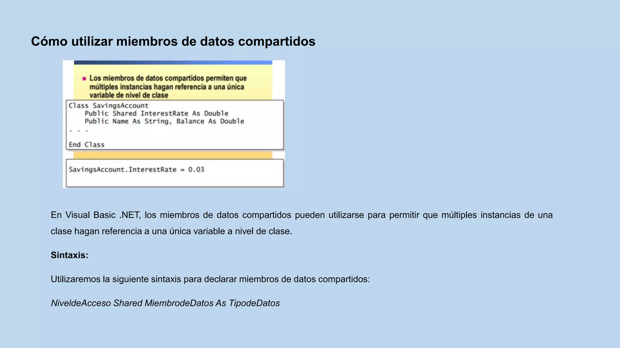 Cómo utilizar miembros de datos compartidos
En Visual Basic .NET, los miembros de datos compartidos pueden utilizarse para permitir que múltiples instancias de una
clase hagan referencia a una única variable a nivel de clase.
Sintaxis:
Utilizaremos la siguiente sintaxis para declarar miembros de datos compartidos:
NiveldeAcceso Shared MiembrodeDatos As TipodeDatos
 