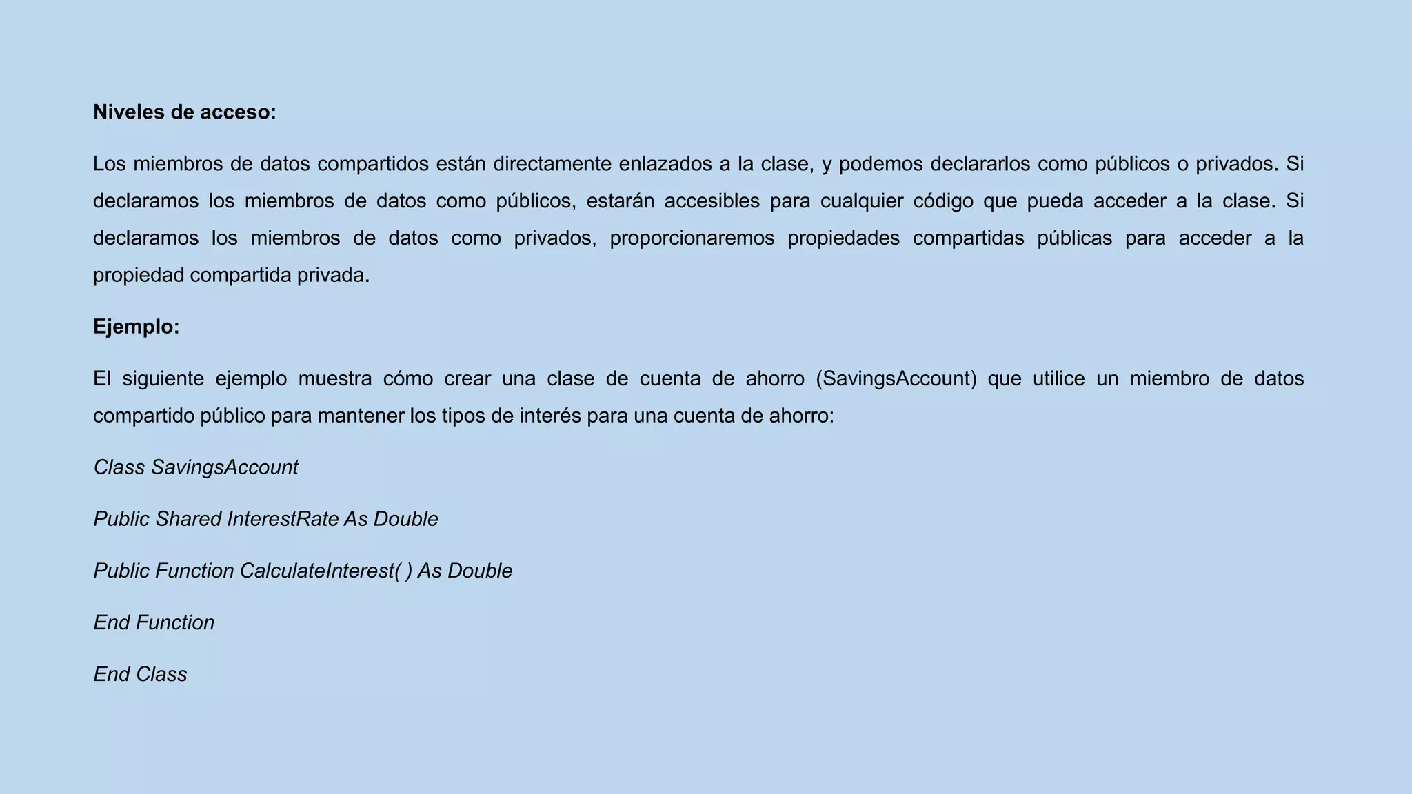 Niveles de acceso:
Los miembros de datos compartidos están directamente enlazados a la clase, y podemos declararlos como públicos o privados. Si
declaramos los miembros de datos como públicos, estarán accesibles para cualquier código que pueda acceder a la clase. Si
declaramos los miembros de datos como privados, proporcionaremos propiedades compartidas públicas para acceder a la
propiedad compartida privada.
Ejemplo:
El siguiente ejemplo muestra cómo crear una clase de cuenta de ahorro (SavingsAccount) que utilice un miembro de datos
compartido público para mantener los tipos de interés para una cuenta de ahorro:
Class SavingsAccount
Public Shared InterestRate As Double
Public Function CalculateInterest( ) As Double
End Function
End Class
 