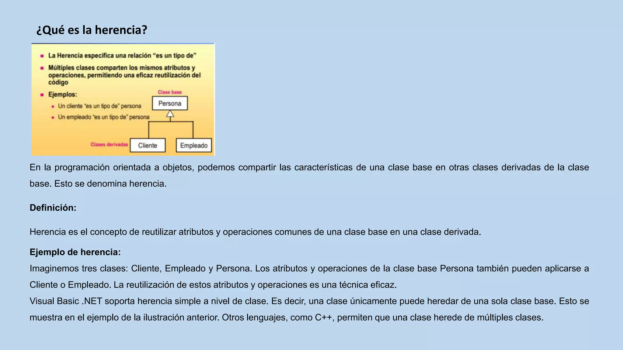 ¿Qué es la herencia?
En la programación orientada a objetos, podemos compartir las características de una clase base en otras clases derivadas de la clase
base. Esto se denomina herencia.
Definición:
Herencia es el concepto de reutilizar atributos y operaciones comunes de una clase base en una clase derivada.
Ejemplo de herencia:
Imaginemos tres clases: Cliente, Empleado y Persona. Los atributos y operaciones de la clase base Persona también pueden aplicarse a
Cliente o Empleado. La reutilización de estos atributos y operaciones es una técnica eficaz.
Visual Basic .NET soporta herencia simple a nivel de clase. Es decir, una clase únicamente puede heredar de una sola clase base. Esto se
muestra en el ejemplo de la ilustración anterior. Otros lenguajes, como C++, permiten que una clase herede de múltiples clases.
 