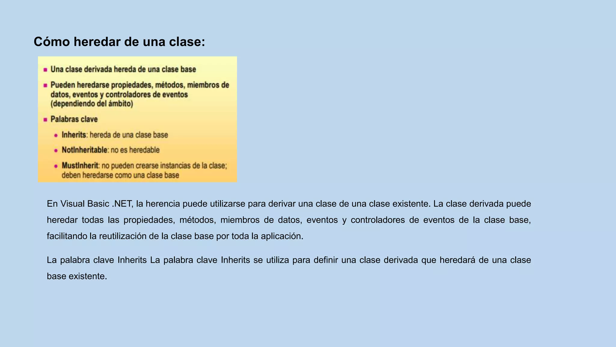 Cómo heredar de una clase:
En Visual Basic .NET, la herencia puede utilizarse para derivar una clase de una clase existente. La clase derivada puede
heredar todas las propiedades, métodos, miembros de datos, eventos y controladores de eventos de la clase base,
facilitando la reutilización de la clase base por toda la aplicación.
La palabra clave Inherits La palabra clave Inherits se utiliza para definir una clase derivada que heredará de una clase
base existente.
 