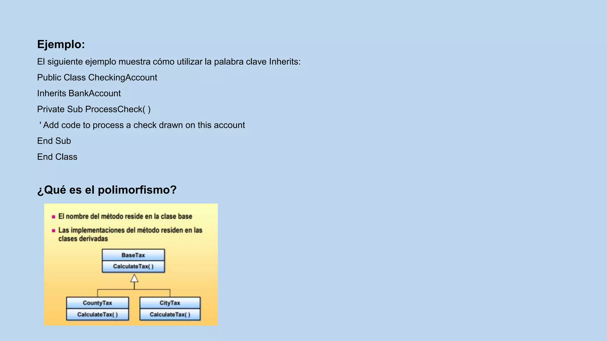 Ejemplo:
El siguiente ejemplo muestra cómo utilizar la palabra clave Inherits:
Public Class CheckingAccount
Inherits BankAccount
Private Sub ProcessCheck( )
' Add code to process a check drawn on this account
End Sub
End Class
¿Qué es el polimorfismo?
 