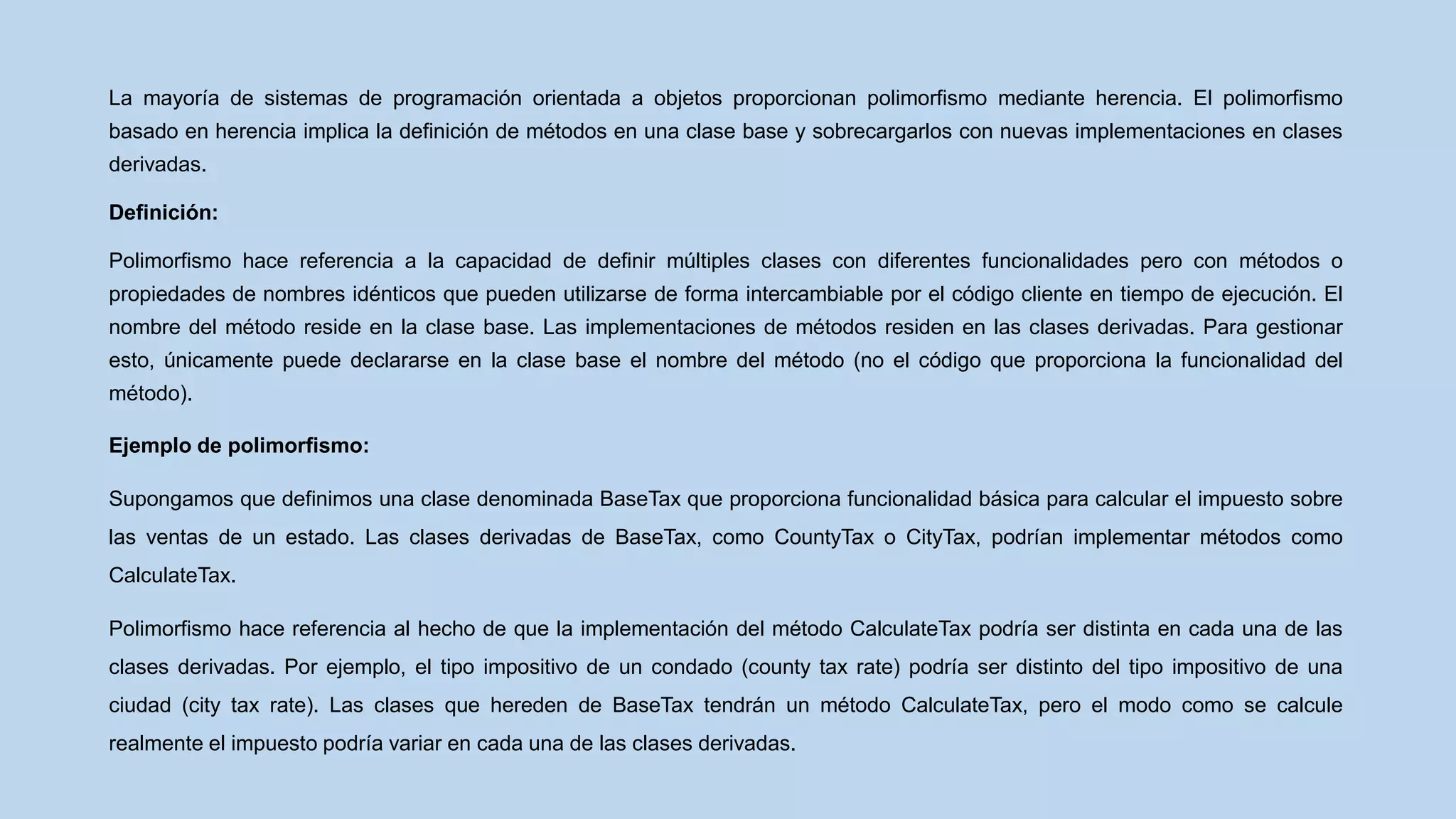 La mayoría de sistemas de programación orientada a objetos proporcionan polimorfismo mediante herencia. El polimorfismo
basado en herencia implica la definición de métodos en una clase base y sobrecargarlos con nuevas implementaciones en clases
derivadas.
Definición:
Polimorfismo hace referencia a la capacidad de definir múltiples clases con diferentes funcionalidades pero con métodos o
propiedades de nombres idénticos que pueden utilizarse de forma intercambiable por el código cliente en tiempo de ejecución. El
nombre del método reside en la clase base. Las implementaciones de métodos residen en las clases derivadas. Para gestionar
esto, únicamente puede declararse en la clase base el nombre del método (no el código que proporciona la funcionalidad del
método).
Ejemplo de polimorfismo:
Supongamos que definimos una clase denominada BaseTax que proporciona funcionalidad básica para calcular el impuesto sobre
las ventas de un estado. Las clases derivadas de BaseTax, como CountyTax o CityTax, podrían implementar métodos como
CalculateTax.
Polimorfismo hace referencia al hecho de que la implementación del método CalculateTax podría ser distinta en cada una de las
clases derivadas. Por ejemplo, el tipo impositivo de un condado (county tax rate) podría ser distinto del tipo impositivo de una
ciudad (city tax rate). Las clases que hereden de BaseTax tendrán un método CalculateTax, pero el modo como se calcule
realmente el impuesto podría variar en cada una de las clases derivadas.
 