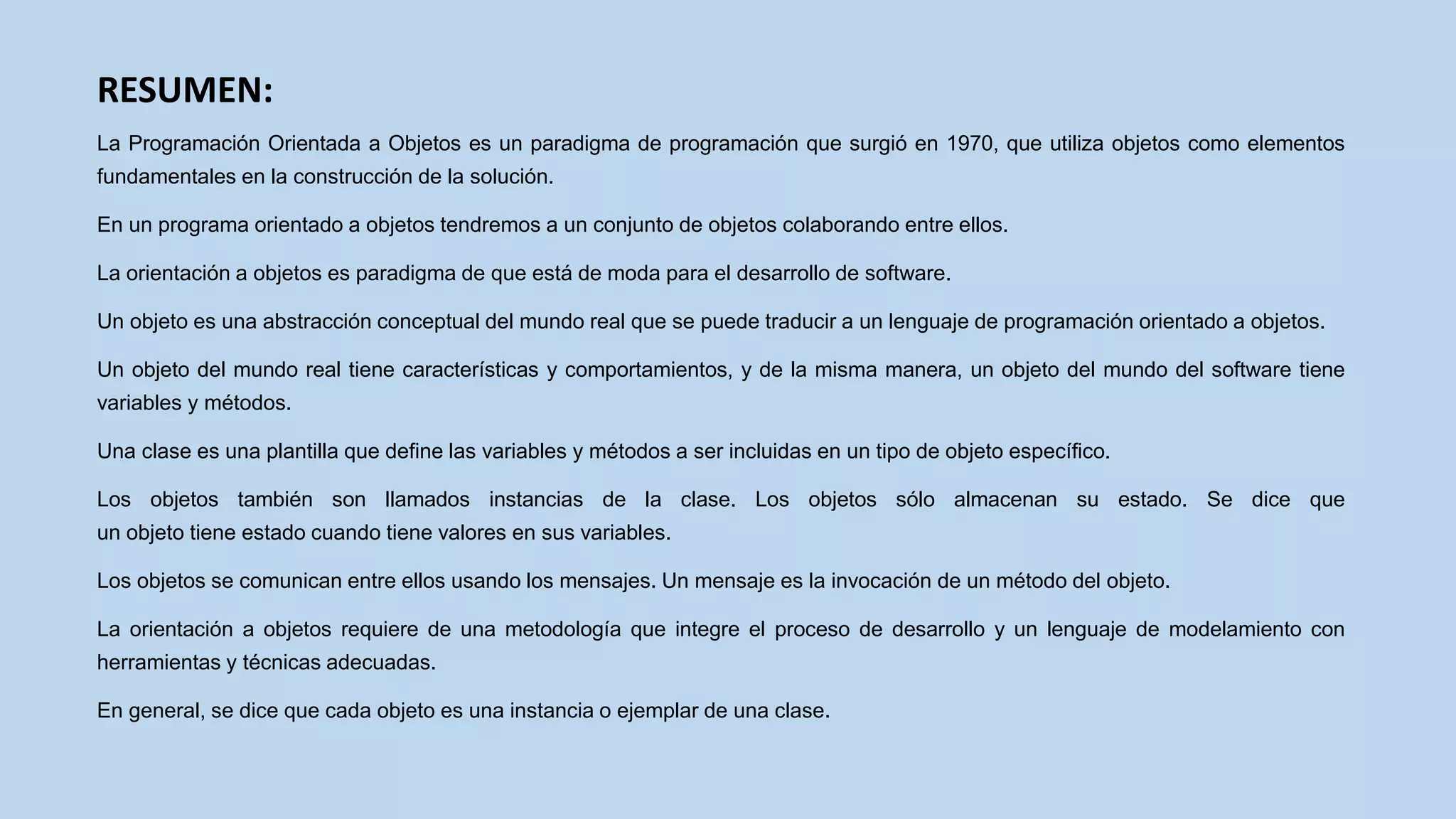 RESUMEN:
La Programación Orientada a Objetos es un paradigma de programación que surgió en 1970, que utiliza objetos como elementos
fundamentales en la construcción de la solución.
En un programa orientado a objetos tendremos a un conjunto de objetos colaborando entre ellos.
La orientación a objetos es paradigma de que está de moda para el desarrollo de software.
Un objeto es una abstracción conceptual del mundo real que se puede traducir a un lenguaje de programación orientado a objetos.
Un objeto del mundo real tiene características y comportamientos, y de la misma manera, un objeto del mundo del software tiene
variables y métodos.
Una clase es una plantilla que define las variables y métodos a ser incluidas en un tipo de objeto específico.
Los objetos también son llamados instancias de la clase. Los objetos sólo almacenan su estado. Se dice que
un objeto tiene estado cuando tiene valores en sus variables.
Los objetos se comunican entre ellos usando los mensajes. Un mensaje es la invocación de un método del objeto.
La orientación a objetos requiere de una metodología que integre el proceso de desarrollo y un lenguaje de modelamiento con
herramientas y técnicas adecuadas.
En general, se dice que cada objeto es una instancia o ejemplar de una clase.
 