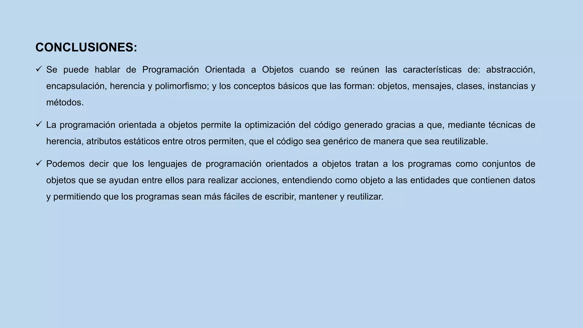 CONCLUSIONES:
 Se puede hablar de Programación Orientada a Objetos cuando se reúnen las características de: abstracción,
encapsulación, herencia y polimorfismo; y los conceptos básicos que las forman: objetos, mensajes, clases, instancias y
métodos.
 La programación orientada a objetos permite la optimización del código generado gracias a que, mediante técnicas de
herencia, atributos estáticos entre otros permiten, que el código sea genérico de manera que sea reutilizable.
 Podemos decir que los lenguajes de programación orientados a objetos tratan a los programas como conjuntos de
objetos que se ayudan entre ellos para realizar acciones, entendiendo como objeto a las entidades que contienen datos
y permitiendo que los programas sean más fáciles de escribir, mantener y reutilizar.
 