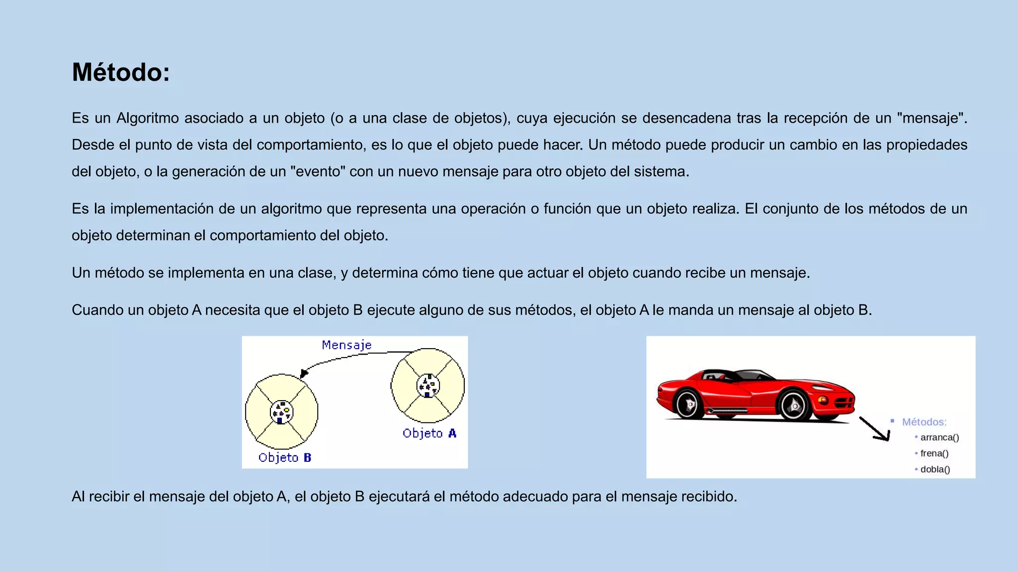 Método:
Es un Algoritmo asociado a un objeto (o a una clase de objetos), cuya ejecución se desencadena tras la recepción de un "mensaje".
Desde el punto de vista del comportamiento, es lo que el objeto puede hacer. Un método puede producir un cambio en las propiedades
del objeto, o la generación de un "evento" con un nuevo mensaje para otro objeto del sistema.
Es la implementación de un algoritmo que representa una operación o función que un objeto realiza. El conjunto de los métodos de un
objeto determinan el comportamiento del objeto.
Un método se implementa en una clase, y determina cómo tiene que actuar el objeto cuando recibe un mensaje.
Cuando un objeto A necesita que el objeto B ejecute alguno de sus métodos, el objeto A le manda un mensaje al objeto B.
Al recibir el mensaje del objeto A, el objeto B ejecutará el método adecuado para el mensaje recibido.
 