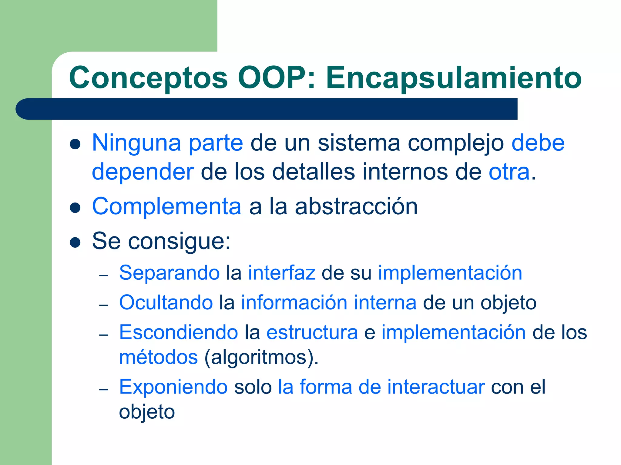 Conceptos OOP: Encapsulamiento
 Ninguna parte de un sistema complejo debe
depender de los detalles internos de otra.
 Complementa a la abstracción
 Se consigue:
– Separando la interfaz de su implementación
– Ocultando la información interna de un objeto
– Escondiendo la estructura e implementación de los
métodos (algoritmos).
– Exponiendo solo la forma de interactuar con el
objeto
 