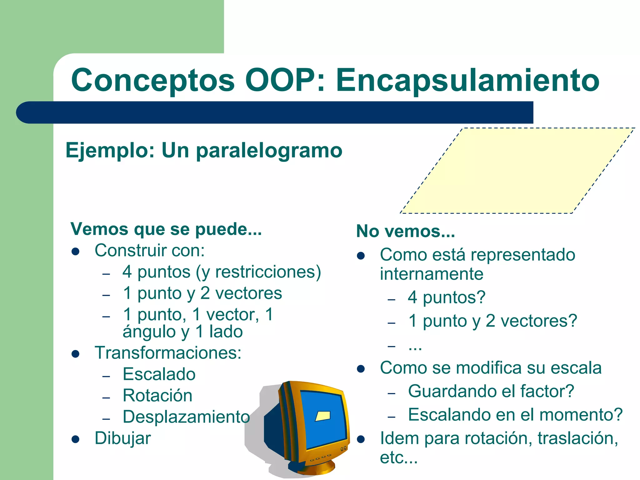 Conceptos OOP: Encapsulamiento
Vemos que se puede...
 Construir con:
– 4 puntos (y restricciones)
– 1 punto y 2 vectores
– 1 punto, 1 vector, 1
ángulo y 1 lado
 Transformaciones:
– Escalado
– Rotación
– Desplazamiento
 Dibujar
No vemos...
 Como está representado
internamente
– 4 puntos?
– 1 punto y 2 vectores?
– ...
 Como se modifica su escala
– Guardando el factor?
– Escalando en el momento?
 Idem para rotación, traslación,
etc...
Ejemplo: Un paralelogramo
 