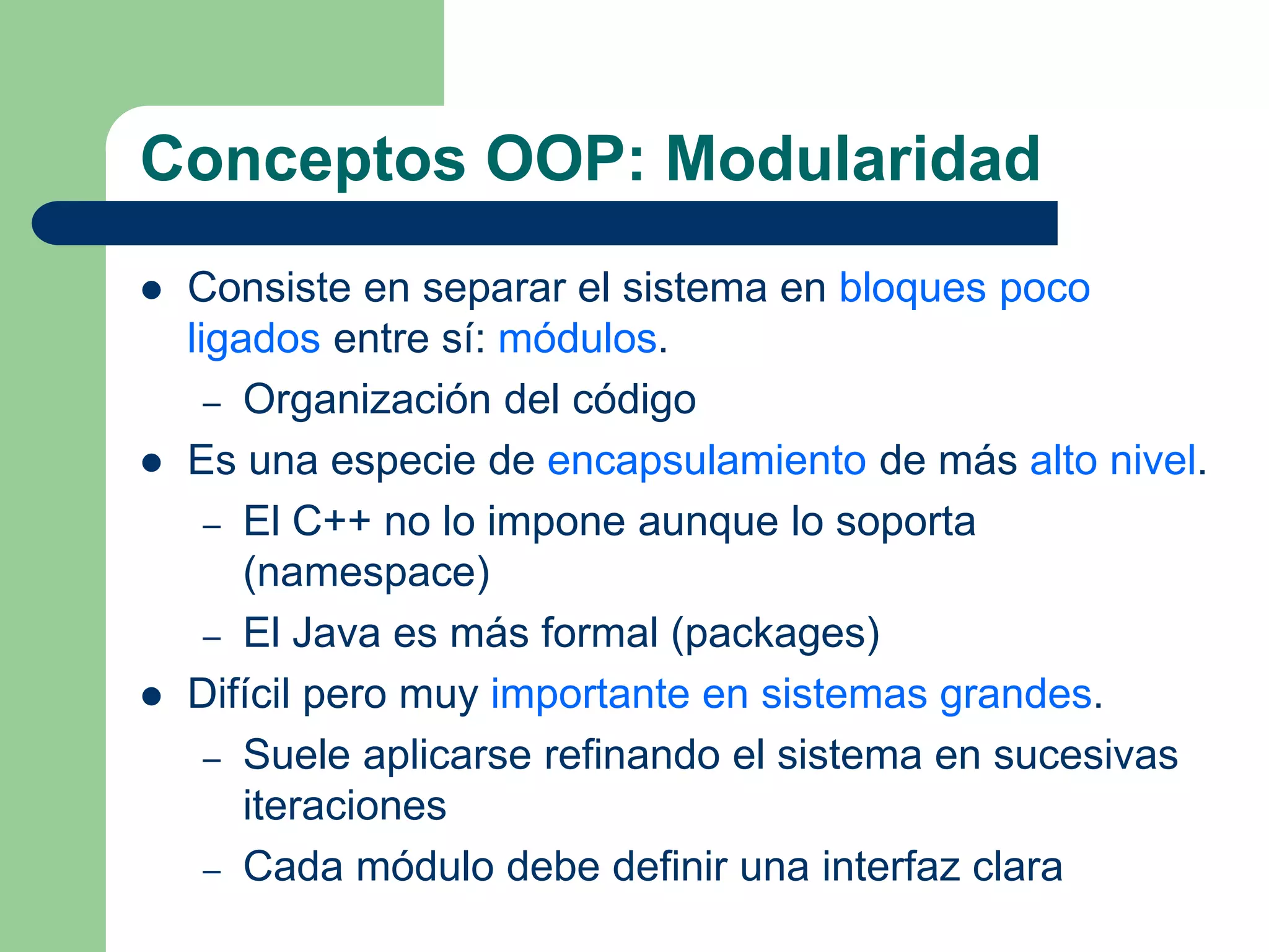 Conceptos OOP: Modularidad
 Consiste en separar el sistema en bloques poco
ligados entre sí: módulos.
– Organización del código
 Es una especie de encapsulamiento de más alto nivel.
– El C++ no lo impone aunque lo soporta
(namespace)
– El Java es más formal (packages)
 Difícil pero muy importante en sistemas grandes.
– Suele aplicarse refinando el sistema en sucesivas
iteraciones
– Cada módulo debe definir una interfaz clara
 