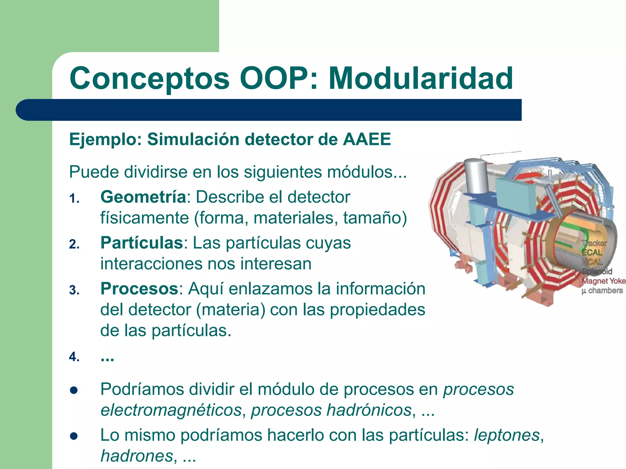 Conceptos OOP: Modularidad
Ejemplo: Simulación detector de AAEE
Puede dividirse en los siguientes módulos...
1. Geometría: Describe el detector
físicamente (forma, materiales, tamaño)
2. Partículas: Las partículas cuyas
interacciones nos interesan
3. Procesos: Aquí enlazamos la información
del detector (materia) con las propiedades
de las partículas.
4. ...
 Podríamos dividir el módulo de procesos en procesos
electromagnéticos, procesos hadrónicos, ...
 Lo mismo podríamos hacerlo con las partículas: leptones,
hadrones, ...
 