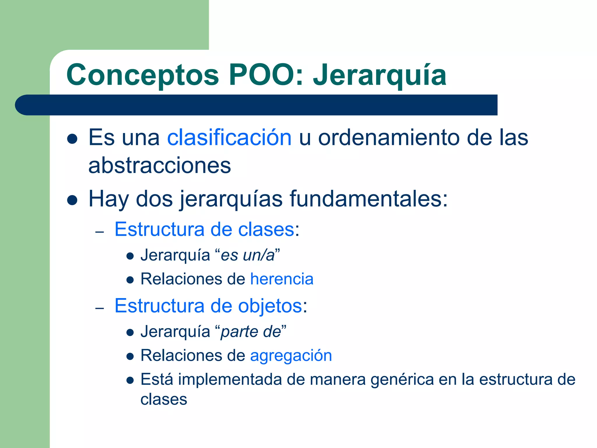 Conceptos POO: Jerarquía
 Es una clasificación u ordenamiento de las
abstracciones
 Hay dos jerarquías fundamentales:
– Estructura de clases:
 Jerarquía “es un/a”
 Relaciones de herencia
– Estructura de objetos:
 Jerarquía “parte de”
 Relaciones de agregación
 Está implementada de manera genérica en la estructura de
clases
 