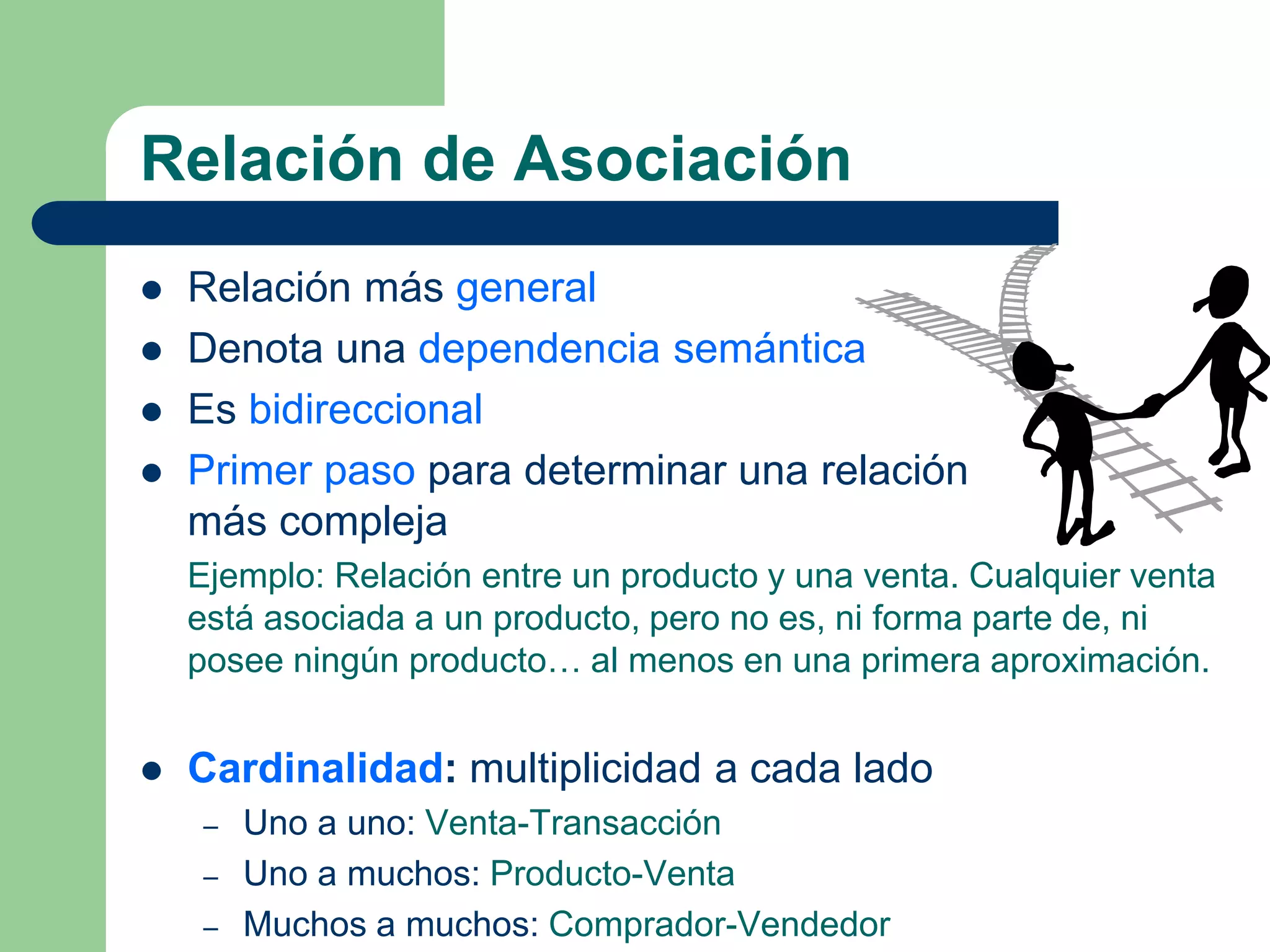 Relación de Asociación
 Relación más general
 Denota una dependencia semántica
 Es bidireccional
 Primer paso para determinar una relación
más compleja
Ejemplo: Relación entre un producto y una venta. Cualquier venta
está asociada a un producto, pero no es, ni forma parte de, ni
posee ningún producto… al menos en una primera aproximación.
 Cardinalidad: multiplicidad a cada lado
– Uno a uno: Venta-Transacción
– Uno a muchos: Producto-Venta
– Muchos a muchos: Comprador-Vendedor
 