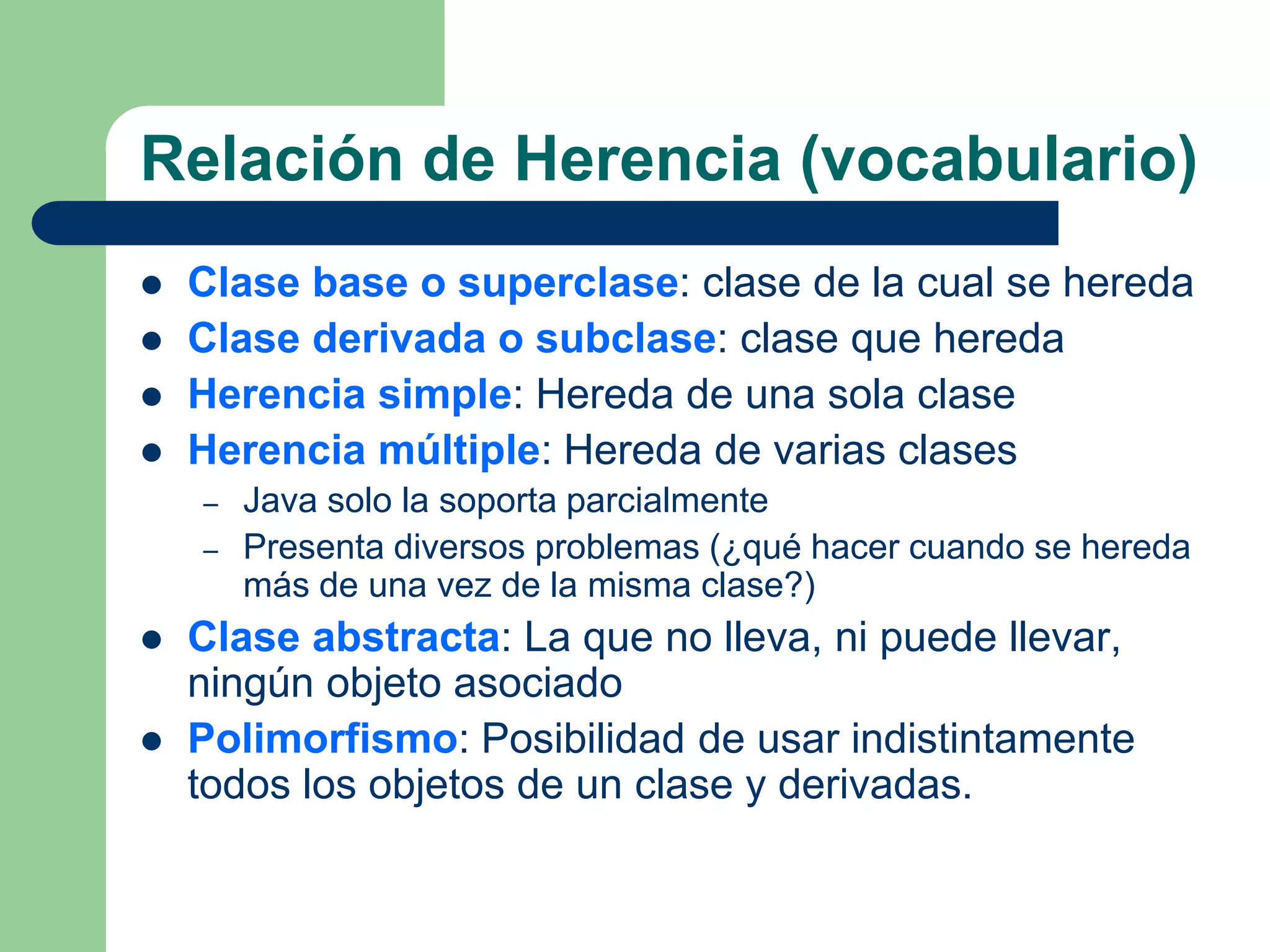 Relación de Herencia (vocabulario)
 Clase base o superclase: clase de la cual se hereda
 Clase derivada o subclase: clase que hereda
 Herencia simple: Hereda de una sola clase
 Herencia múltiple: Hereda de varias clases
– Java solo la soporta parcialmente
– Presenta diversos problemas (¿qué hacer cuando se hereda
más de una vez de la misma clase?)
 Clase abstracta: La que no lleva, ni puede llevar,
ningún objeto asociado
 Polimorfismo: Posibilidad de usar indistintamente
todos los objetos de un clase y derivadas.
 