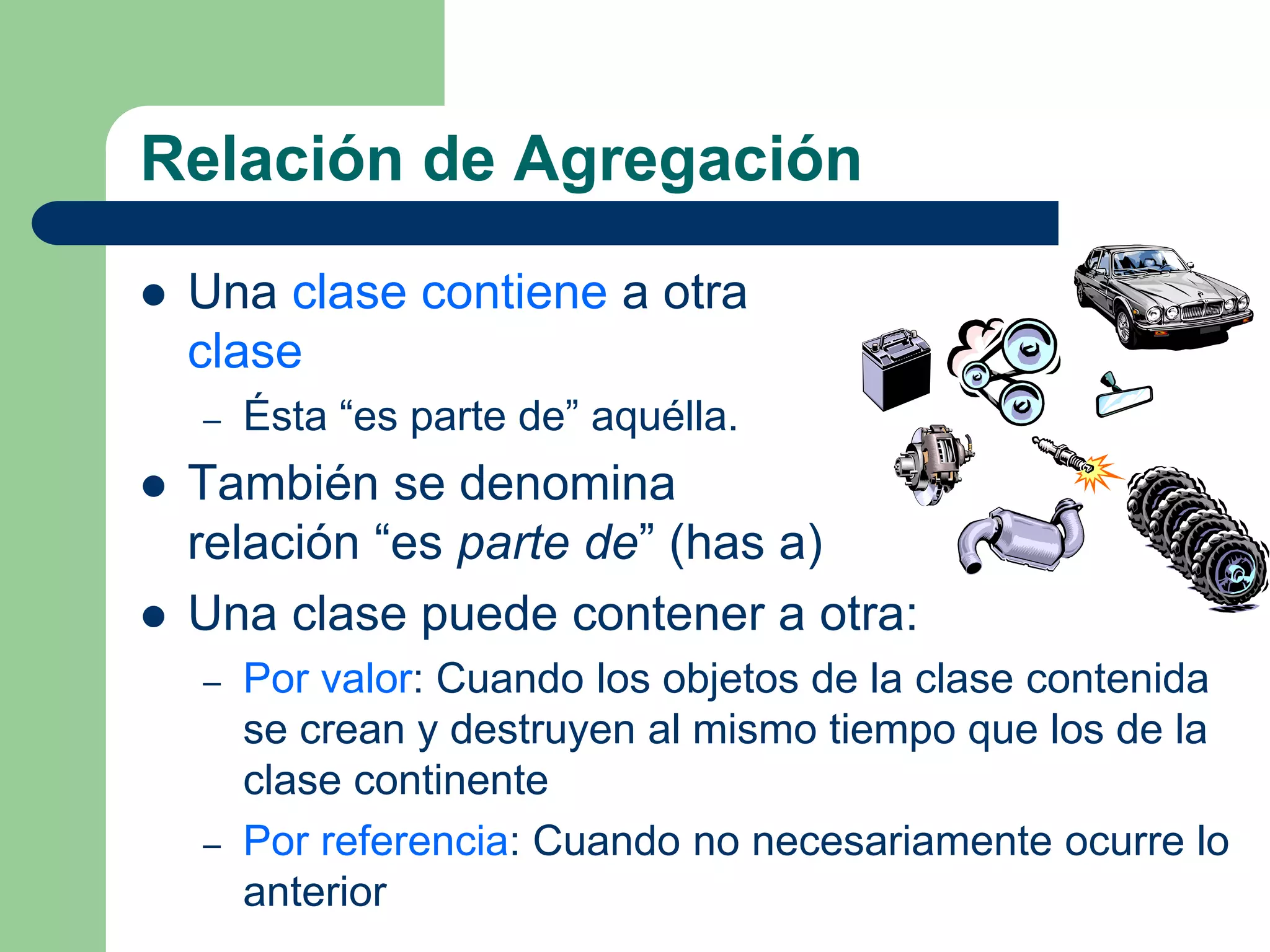 Relación de Agregación
 Una clase contiene a otra
clase
– Ésta “es parte de” aquélla.
 También se denomina
relación “es parte de” (has a)
 Una clase puede contener a otra:
– Por valor: Cuando los objetos de la clase contenida
se crean y destruyen al mismo tiempo que los de la
clase continente
– Por referencia: Cuando no necesariamente ocurre lo
anterior
 