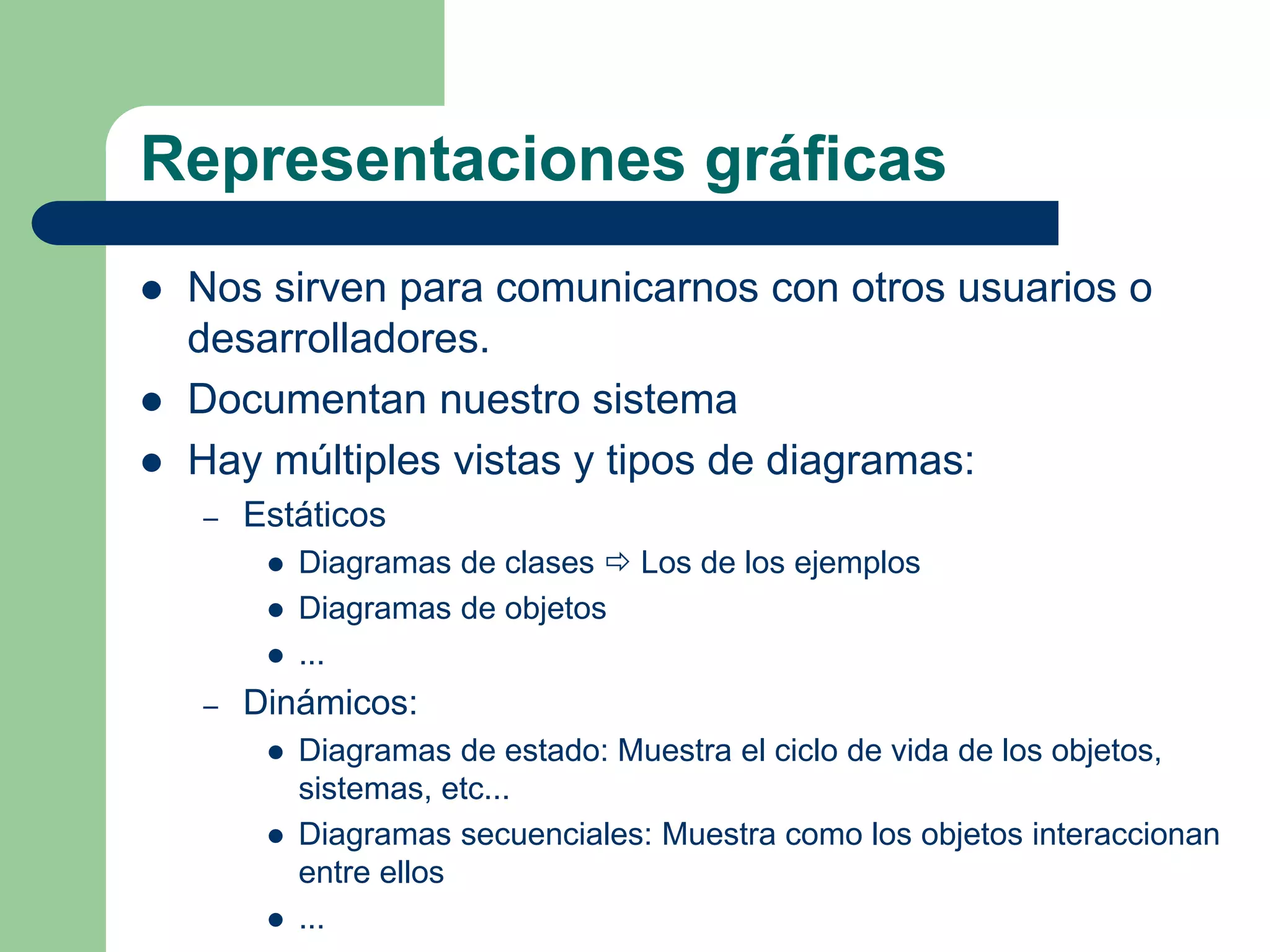 Representaciones gráficas
 Nos sirven para comunicarnos con otros usuarios o
desarrolladores.
 Documentan nuestro sistema
 Hay múltiples vistas y tipos de diagramas:
– Estáticos
 Diagramas de clases  Los de los ejemplos
 Diagramas de objetos
 ...
– Dinámicos:
 Diagramas de estado: Muestra el ciclo de vida de los objetos,
sistemas, etc...
 Diagramas secuenciales: Muestra como los objetos interaccionan
entre ellos
 ...
 