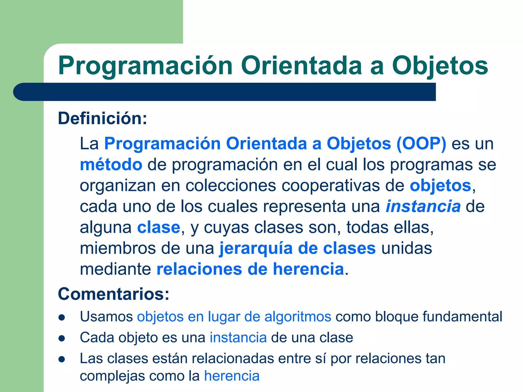 Programación Orientada a Objetos
Definición:
La Programación Orientada a Objetos (OOP) es un
método de programación en el cual los programas se
organizan en colecciones cooperativas de objetos,
cada uno de los cuales representa una instancia de
alguna clase, y cuyas clases son, todas ellas,
miembros de una jerarquía de clases unidas
mediante relaciones de herencia.
Comentarios:
 Usamos objetos en lugar de algoritmos como bloque fundamental
 Cada objeto es una instancia de una clase
 Las clases están relacionadas entre sí por relaciones tan
complejas como la herencia
 