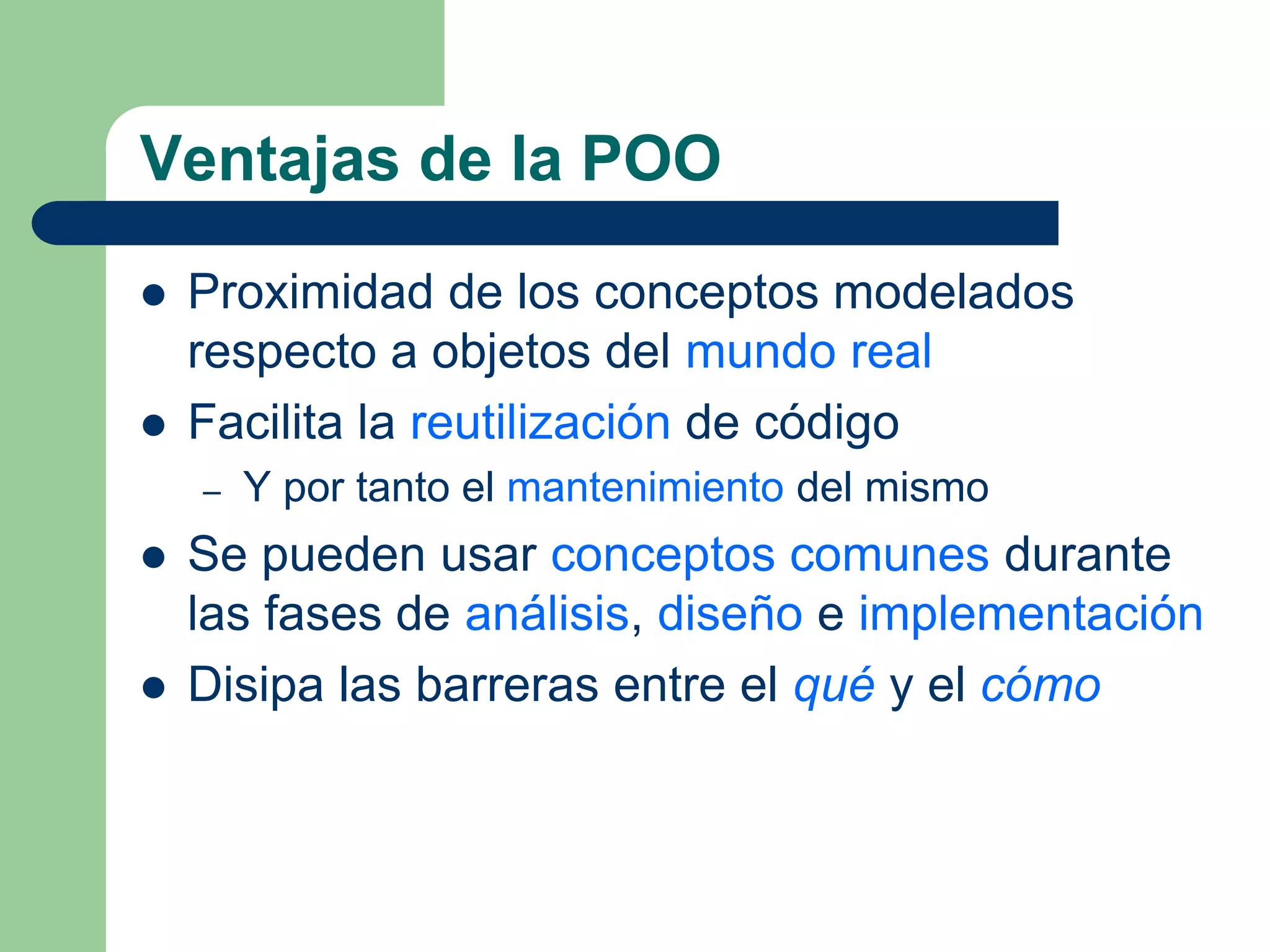 Ventajas de la POO
 Proximidad de los conceptos modelados
respecto a objetos del mundo real
 Facilita la reutilización de código
– Y por tanto el mantenimiento del mismo
 Se pueden usar conceptos comunes durante
las fases de análisis, diseño e implementación
 Disipa las barreras entre el qué y el cómo
 