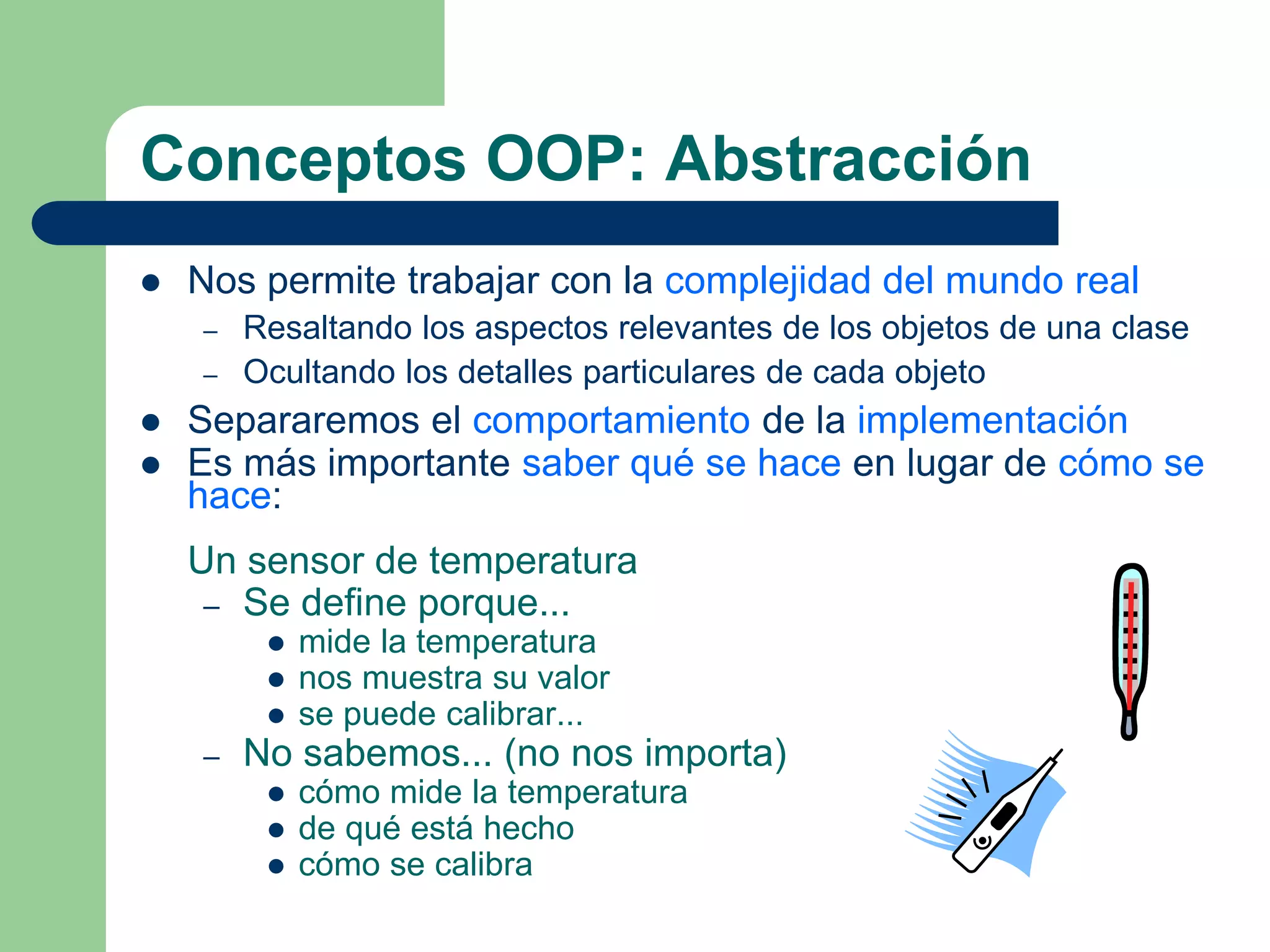 Conceptos OOP: Abstracción
 Nos permite trabajar con la complejidad del mundo real
– Resaltando los aspectos relevantes de los objetos de una clase
– Ocultando los detalles particulares de cada objeto
 Separaremos el comportamiento de la implementación
 Es más importante saber qué se hace en lugar de cómo se
hace:
Un sensor de temperatura
– Se define porque...
 mide la temperatura
 nos muestra su valor
 se puede calibrar...
– No sabemos... (no nos importa)
 cómo mide la temperatura
 de qué está hecho
 cómo se calibra
 