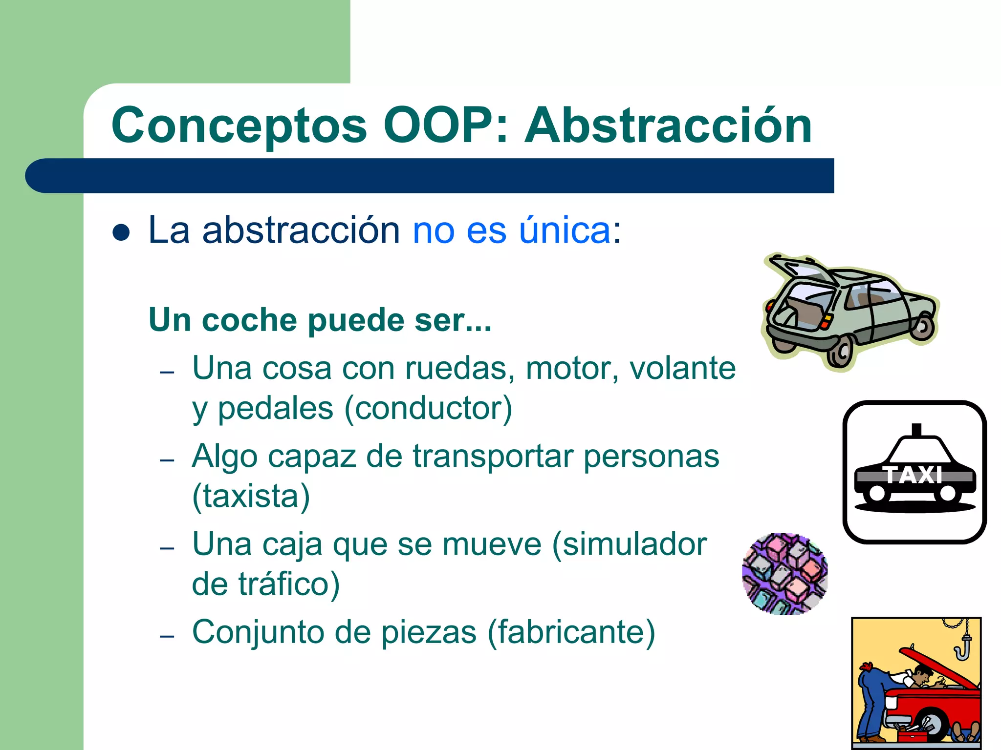 Conceptos OOP: Abstracción
 La abstracción no es única:
Un coche puede ser...
– Una cosa con ruedas, motor, volante
y pedales (conductor)
– Algo capaz de transportar personas
(taxista)
– Una caja que se mueve (simulador
de tráfico)
– Conjunto de piezas (fabricante)
 