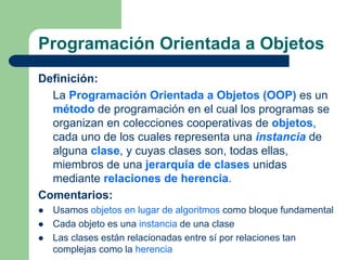Programación Orientada a Objetos
Definición:
La Programación Orientada a Objetos (OOP) es un
método de programación en el cual los programas se
organizan en colecciones cooperativas de objetos,
cada uno de los cuales representa una instancia de
alguna clase, y cuyas clases son, todas ellas,
miembros de una jerarquía de clases unidas
mediante relaciones de herencia.
Comentarios:
 Usamos objetos en lugar de algoritmos como bloque fundamental
 Cada objeto es una instancia de una clase
 Las clases están relacionadas entre sí por relaciones tan
complejas como la herencia
 