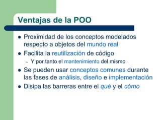 Ventajas de la POO
 Proximidad de los conceptos modelados
respecto a objetos del mundo real
 Facilita la reutilización de código
– Y por tanto el mantenimiento del mismo
 Se pueden usar conceptos comunes durante
las fases de análisis, diseño e implementación
 Disipa las barreras entre el qué y el cómo
 